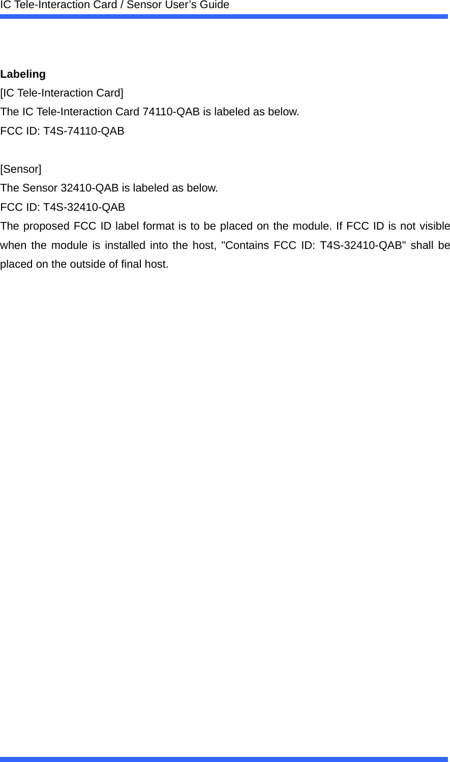  IC Tele-Interaction Card / Sensor User&rsquo;s Guide   Labeling [IC Tele-Interaction Card] The IC Tele-Interaction Card 74110-QAB is labeled as below. FCC ID: T4S-74110-QAB  [Sensor] The Sensor 32410-QAB is labeled as below. FCC ID: T4S-32410-QAB The proposed FCC ID label format is to be placed on the module. If FCC ID is not visible when the module is installed into the host, "Contains FCC ID: T4S-32410-QAB" shall be placed on the outside of final host. 