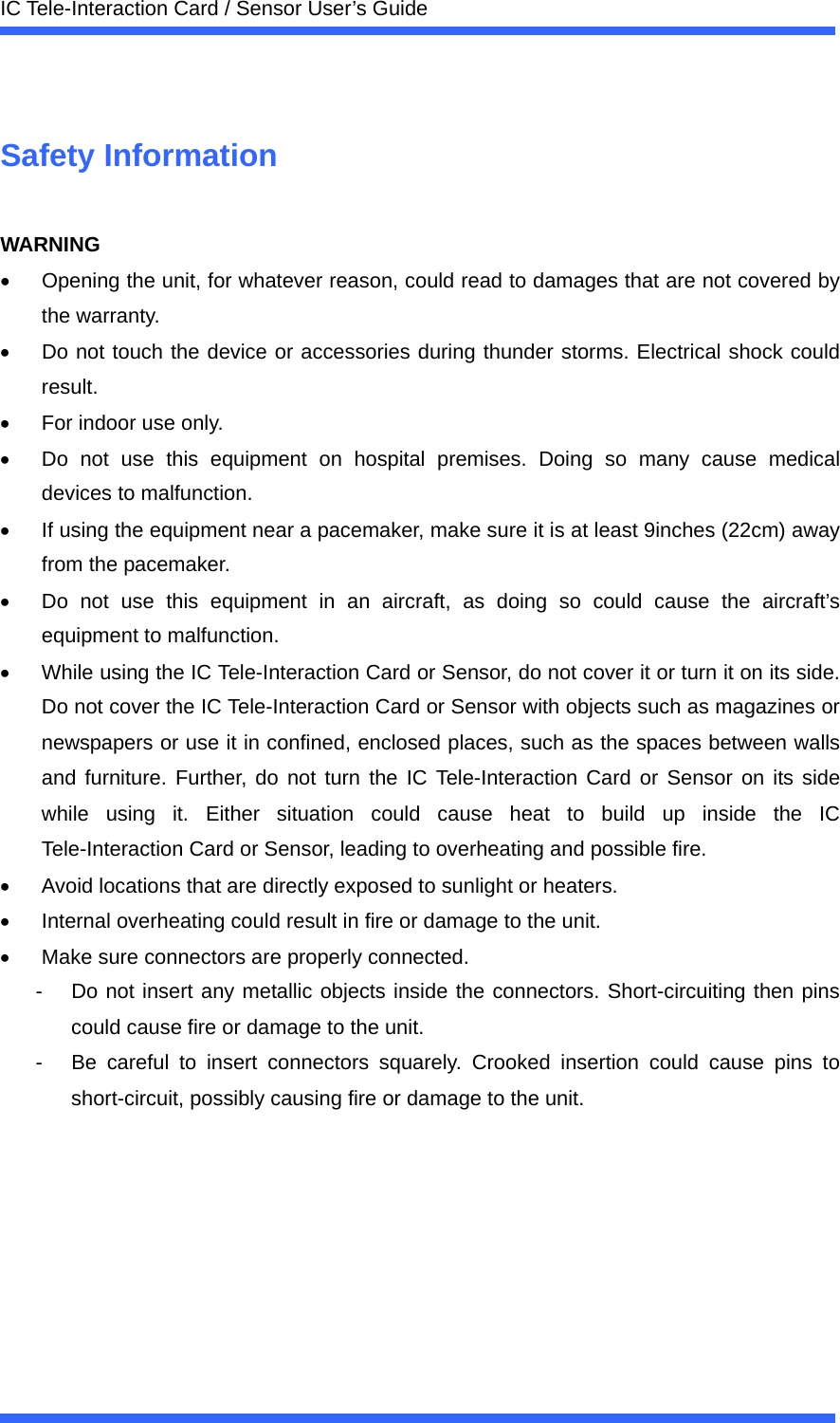  IC Tele-Interaction Card / Sensor User&rsquo;s Guide   Safety Information  WARNING &bull;  Opening the unit, for whatever reason, could read to damages that are not covered by the warranty. &bull;  Do not touch the device or accessories during thunder storms. Electrical shock could result. &bull;  For indoor use only. &bull;  Do not use this equipment on hospital premises. Doing so many cause medical devices to malfunction. &bull;  If using the equipment near a pacemaker, make sure it is at least 9inches (22cm) away from the pacemaker. &bull;  Do not use this equipment in an aircraft, as doing so could cause the aircraft&rsquo;s equipment to malfunction. &bull;  While using the IC Tele-Interaction Card or Sensor, do not cover it or turn it on its side. Do not cover the IC Tele-Interaction Card or Sensor with objects such as magazines or newspapers or use it in confined, enclosed places, such as the spaces between walls and furniture. Further, do not turn the IC Tele-Interaction Card or Sensor on its side while using it. Either situation could cause heat to build up inside the IC Tele-Interaction Card or Sensor, leading to overheating and possible fire. &bull;  Avoid locations that are directly exposed to sunlight or heaters. &bull;  Internal overheating could result in fire or damage to the unit. &bull;  Make sure connectors are properly connected. -  Do not insert any metallic objects inside the connectors. Short-circuiting then pins could cause fire or damage to the unit. -  Be careful to insert connectors squarely. Crooked insertion could cause pins to short-circuit, possibly causing fire or damage to the unit. 
