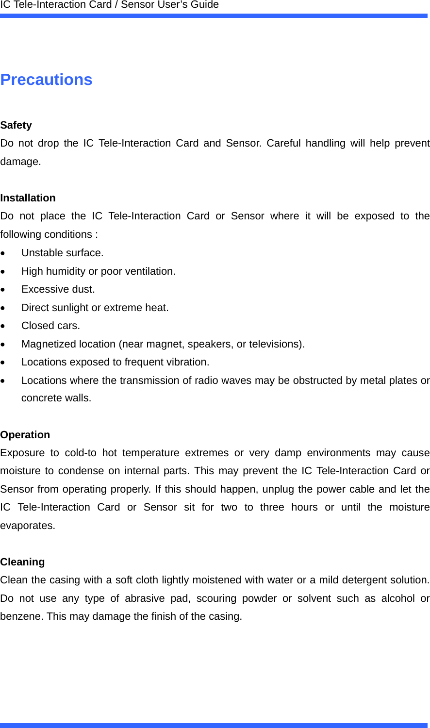  IC Tele-Interaction Card / Sensor User&rsquo;s Guide   Precautions  Safety Do not drop the IC Tele-Interaction Card and Sensor. Careful handling will help prevent damage.  Installation Do not place the IC Tele-Interaction Card or Sensor where it will be exposed to the following conditions : &bull; Unstable surface. &bull;  High humidity or poor ventilation. &bull; Excessive dust. &bull;  Direct sunlight or extreme heat. &bull; Closed cars. &bull;  Magnetized location (near magnet, speakers, or televisions). &bull;  Locations exposed to frequent vibration. &bull;  Locations where the transmission of radio waves may be obstructed by metal plates or concrete walls.  Operation Exposure to cold-to hot temperature extremes or very damp environments may cause moisture to condense on internal parts. This may prevent the IC Tele-Interaction Card or Sensor from operating properly. If this should happen, unplug the power cable and let the IC Tele-Interaction Card or Sensor sit for two to three hours or until the moisture evaporates.  Cleaning Clean the casing with a soft cloth lightly moistened with water or a mild detergent solution. Do not use any type of abrasive pad, scouring powder or solvent such as alcohol or benzene. This may damage the finish of the casing. 