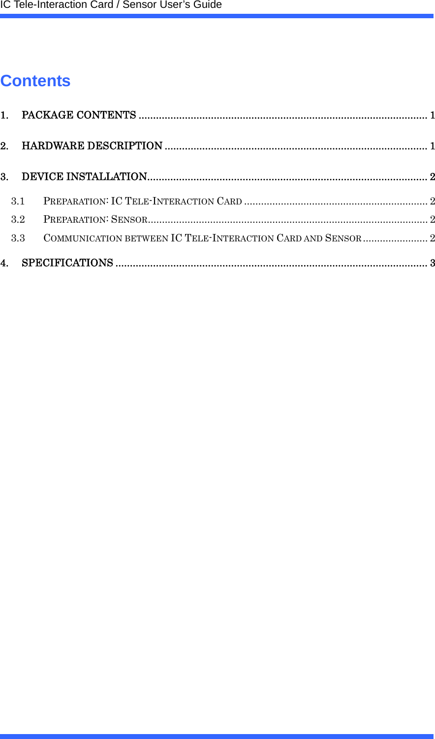  IC Tele-Interaction Card / Sensor User&rsquo;s Guide   Contents 1. PACKAGE CONTENTS .................................................................................................... 1 2. HARDWARE DESCRIPTION ........................................................................................... 1 3. DEVICE INSTALLATION................................................................................................. 2 3.1 PREPARATION: IC TELE-INTERACTION CARD ................................................................. 2 3.2 PREPARATION: SENSOR................................................................................................... 2 3.3 COMMUNICATION BETWEEN IC TELE-INTERACTION CARD AND SENSOR ....................... 2 4. SPECIFICATIONS ............................................................................................................ 3    