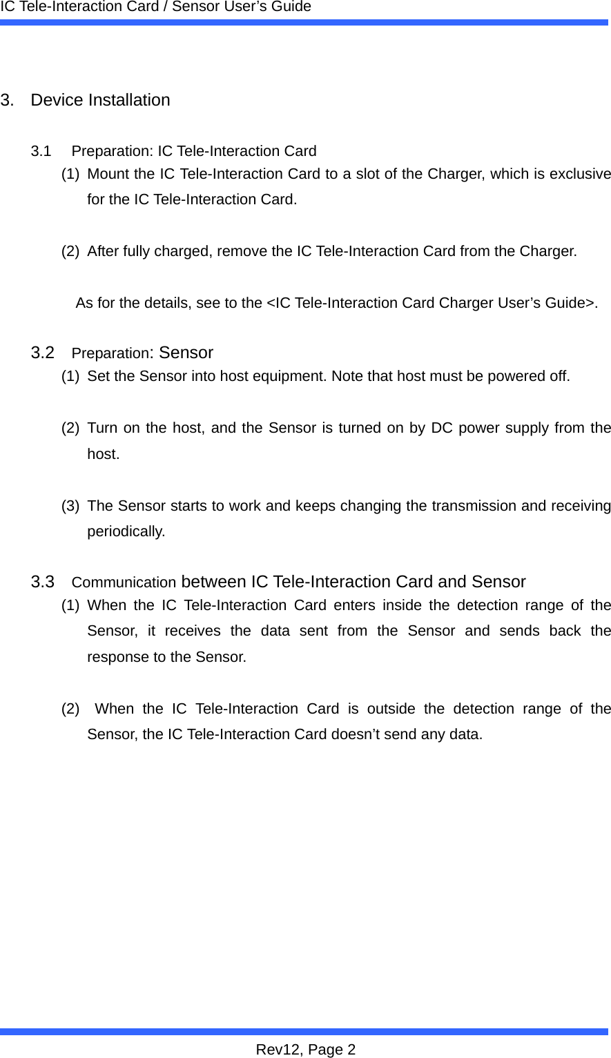  IC Tele-Interaction Card / Sensor User&rsquo;s Guide Rev12, Page 2  3. Device Installation  3.1 Preparation: IC Tele-Interaction Card (1)  Mount the IC Tele-Interaction Card to a slot of the Charger, which is exclusive for the IC Tele-Interaction Card.    (2)  After fully charged, remove the IC Tele-Interaction Card from the Charger.  As for the details, see to the <IC Tele-Interaction Card Charger User&rsquo;s Guide>.  3.2  Preparation: Sensor (1)  Set the Sensor into host equipment. Note that host must be powered off.  (2) Turn on the host, and the Sensor is turned on by DC power supply from the host.   (3)  The Sensor starts to work and keeps changing the transmission and receiving periodically.  3.3  Communication between IC Tele-Interaction Card and Sensor (1) When the IC Tele-Interaction Card enters inside the detection range of the Sensor, it receives the data sent from the Sensor and sends back the response to the Sensor.    (2)  When the IC Tele-Interaction Card is outside the detection range of the Sensor, the IC Tele-Interaction Card doesn&rsquo;t send any data.    