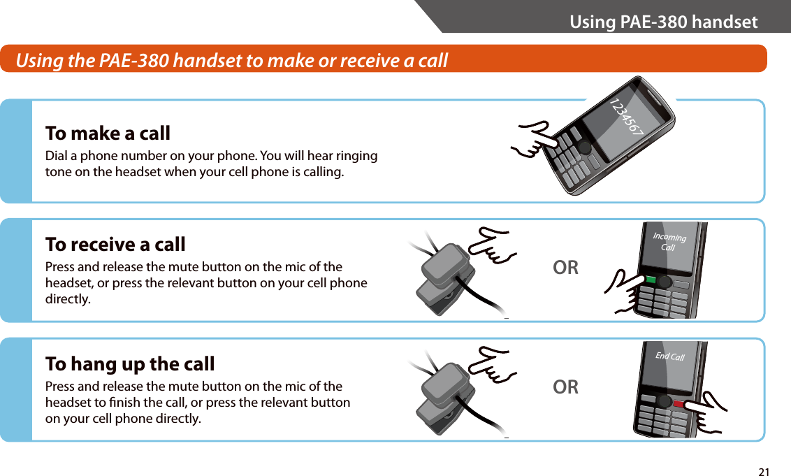 To make a callDial a phone number on your phone. You will hear ringing tone on the headset when your cell phone is calling.To receive a callPress and release the mute button on the mic of the headset, or press the relevant button on your cell phone directly.IncomingCallORTo hang up the callPress and release the mute button on the mic of the headset to nish the call, or press the relevant button on your cell phone directly.End CallOR1234567Using the PAE-380 handset to make or receive a call 21Using PAE-380 handset
