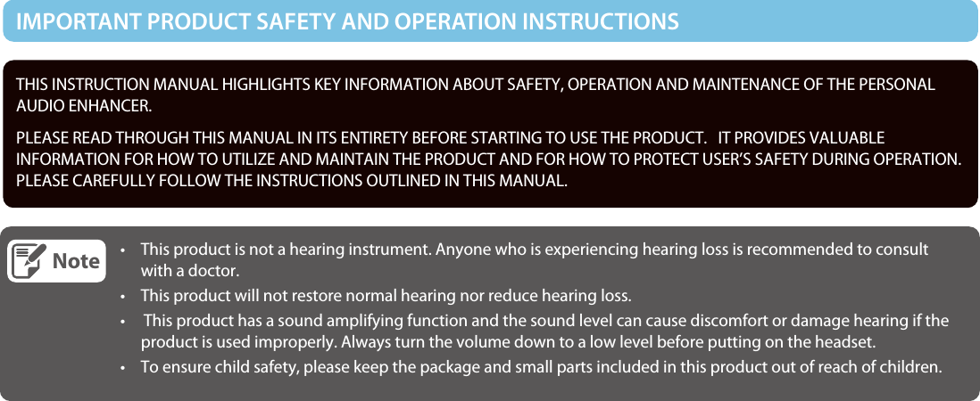 THIS INSTRUCTION MANUAL HIGHLIGHTS KEY INFORMATION ABOUT SAFETY, OPERATION AND MAINTENANCE OF THE PERSONAL AUDIO ENHANCER.    PLEASE READ THROUGH THIS MANUAL IN ITS ENTIRETY BEFORE STARTING TO USE THE PRODUCT.   IT PROVIDES VALUABLEINFORMATION FOR HOW TO UTILIZE AND MAINTAIN THE PRODUCT AND FOR HOW TO PROTECT USER’S SAFETY DURING OPERATION. PLEASE CAREFULLY FOLLOW THE INSTRUCTIONS OUTLINED IN THIS MANUAL.Note•  This product is not a hearing instrument. Anyone who is experiencing hearing loss is recommended to consult with a doctor. • This product will not restore normal hearing nor reduce hearing loss.•   This product has a sound amplifying function and the sound level can cause discomfort or damage hearing if the product is used improperly. Always turn the volume down to a low level before putting on the headset.• To ensure child safety, please keep the package and small parts included in this product out of reach of children.  IMPORTANT PRODUCT SAFETY AND OPERATION INSTRUCTIONS