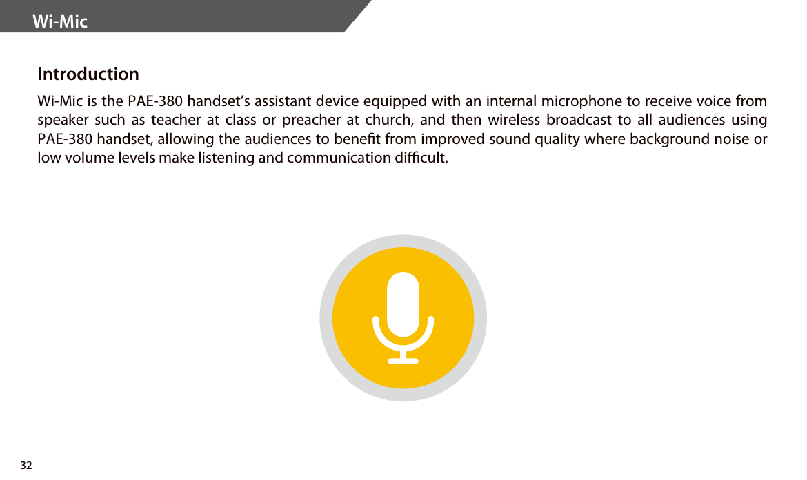 Wi-Mic IntroductionWi-Mic is the PAE-380 handset’s assistant device equipped with an internal microphone to receive voice from speaker such as teacher at class or preacher at church, and then wireless broadcast to all audiences using PAE-380 handset, allowing the audiences to benet from improved sound quality where background noise or low volume levels make listening and communication dicult.32