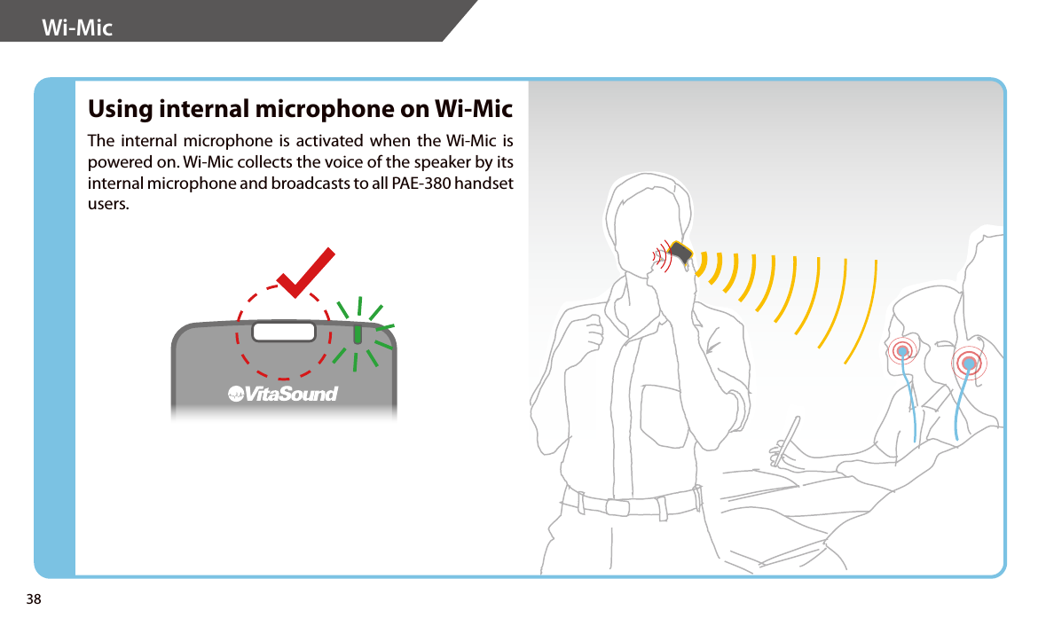 Wi-Mic Using internal microphone on Wi-MicThe internal microphone is activated when the Wi-Mic is powered on. Wi-Mic collects the voice of the speaker by its internal microphone and broadcasts to all PAE-380 handset users.38