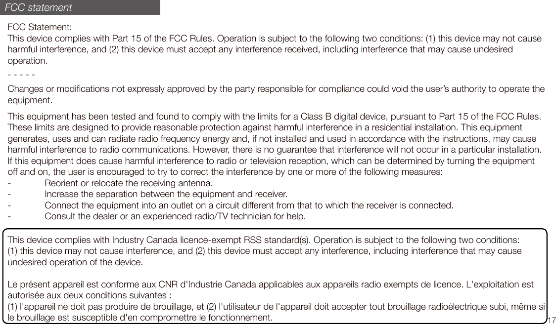 FCC Statement:This device complies with Part 15 of the FCC Rules. Operation is subject to the following two conditions: (1) this device may not cause harmful interference, and (2) this device must accept any interference received, including interference that may cause undesired operation.- - - - -Changes or modifications not expressly approved by the party responsible for compliance could void the user’s authority to operate the equipment. This equipment has been tested and found to comply with the limits for a Class B digital device, pursuant to Part 15 of the FCC Rules. These limits are designed to provide reasonable protection against harmful interference in a residential installation. This equipment generates, uses and can radiate radio frequency energy and, if not installed and used in accordance with the instructions, may cause harmful interference to radio communications. However, there is no guarantee that interference will not occur in a particular installation.If this equipment does cause harmful interference to radio or television reception, which can be determined by turning the equipment off and on, the user is encouraged to try to correct the interference by one or more of the following measures:-  Reorient or relocate the receiving antenna.-  Increase the separation between the equipment and receiver.-  Connect the equipment into an outlet on a circuit different from that to which the receiver is connected.-  Consult the dealer or an experienced radio/TV technician for help.This device complies with Industry Canada licence-exempt RSS standard(s). Operation is subject to the following two conditions:  (1) this device may not cause interference, and (2) this device must accept any interference, including interference that may cause undesired operation of the device.Le présent appareil est conforme aux CNR d&apos;Industrie Canada applicables aux appareils radio exempts de licence. L&apos;exploitation est autorisée aux deux conditions suivantes :  (1) l&apos;appareil ne doit pas produire de brouillage, et (2) l&apos;utilisateur de l&apos;appareil doit accepter tout brouillage radioélectrique subi, même si le brouillage est susceptible d&apos;en compromettre le fonctionnement.FCC statement17