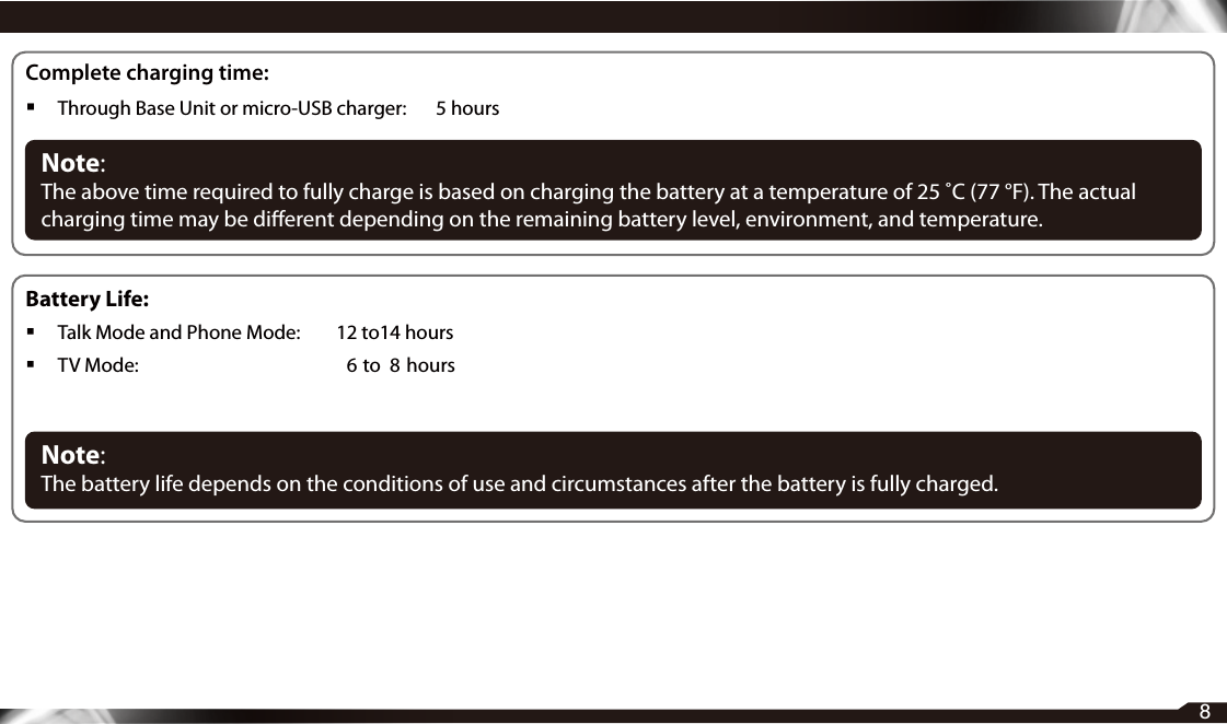 8Complete charging time: Through Base Unit or micro-USB charger:    5 hoursNote: The above time required to fully charge is based on charging the battery at a temperature of 25 ˚C (77 °F). The actual charging time may be dierent depending on the remaining battery level, environment, and temperature.Battery Life: Talk Mode and Phone Mode:   12 to14 hours TV Mode:  6  to  8  hoursNote: The battery life depends on the conditions of use and circumstances after the battery is fully charged.