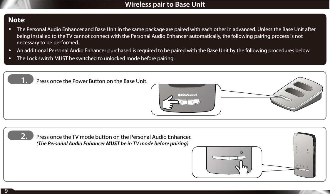 Wireless pair to Base UnitNote:  The Personal Audio Enhancer and Base Unit in the same package are paired with each other in advanced. Unless the Base Unit after being installed to the TV cannot connect with the Personal Audio Enhancer automatically, the following pairing process is not necessary to be performed.  An additional Personal Audio Enhancer purchased is required to be paired with the Base Unit by the following procedures below.  The Lock switch MUST be switched to unlocked mode before pairing.1.   Press once the Power Button on the Base Unit.2.    Press once the TV mode button on the Personal Audio Enhancer.  (The Personal Audio Enhancer MUST be in TV mode before pairing)9
