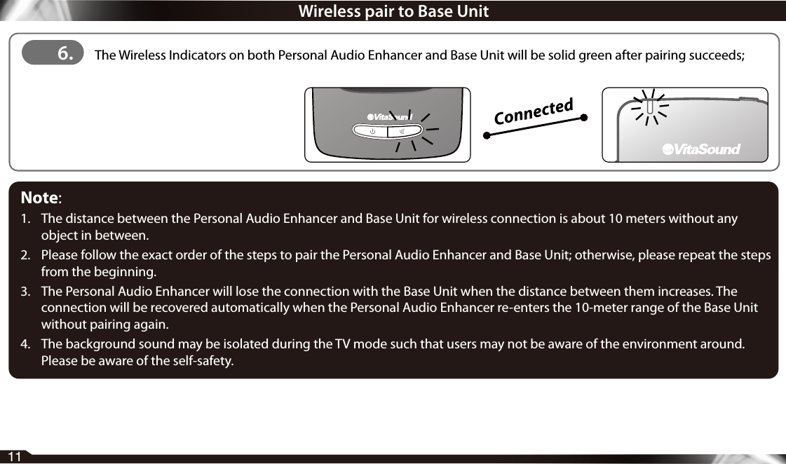 11Connected6.  The Wireless Indicators on both Personal Audio Enhancer and Base Unit will be solid green after pairing succeeds;Wireless pair to Base UnitNote: 1.  The distance between the Personal Audio Enhancer and Base Unit for wireless connection is about 10 meters without any object in between.2.  Please follow the exact order of the steps to pair the Personal Audio Enhancer and Base Unit; otherwise, please repeat the steps from the beginning.3.  The Personal Audio Enhancer will lose the connection with the Base Unit when the distance between them increases. The connection will be recovered automatically when the Personal Audio Enhancer re-enters the 10-meter range of the Base Unit without pairing again.4.  The background sound may be isolated during the TV mode such that users may not be aware of the environment around. Please be aware of the self-safety.