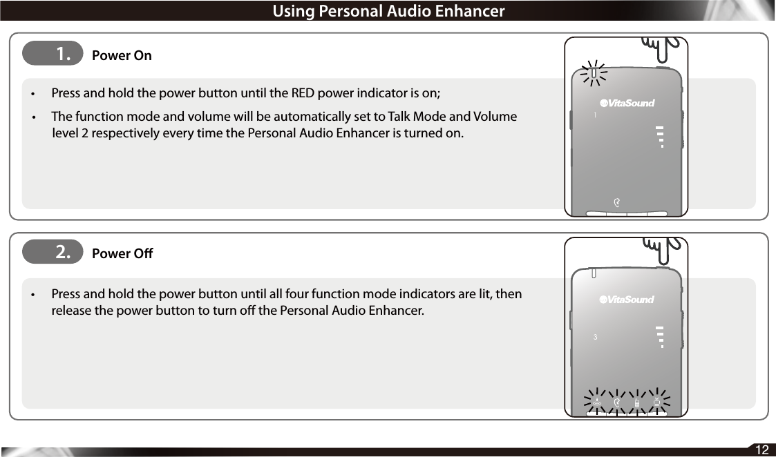 12•  Press and hold the power button until the RED power indicator is on; •  The function mode and volume will be automatically set to Talk Mode and Volume level 2 respectively every time the Personal Audio Enhancer is turned on.•  Press and hold the power button until all four function mode indicators are lit, then release the power button to turn o the Personal Audio Enhancer.2. Power O1. Power OnUsing Personal Audio Enhancer