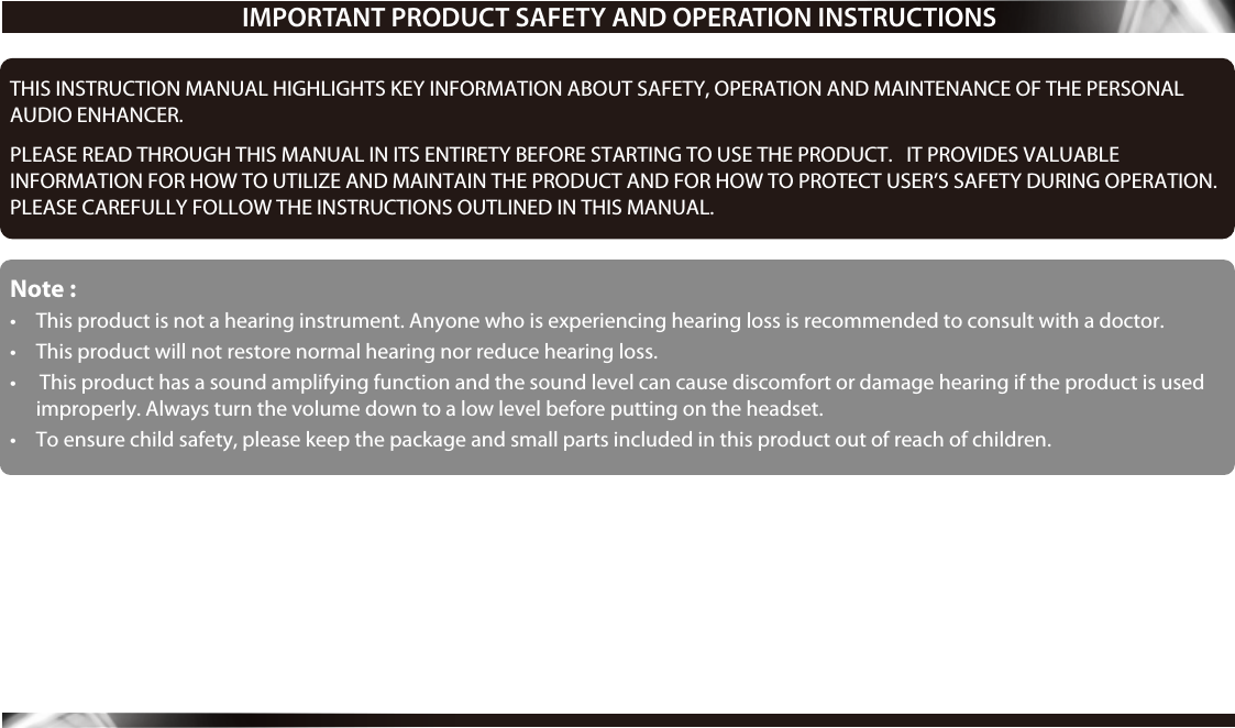 THIS INSTRUCTION MANUAL HIGHLIGHTS KEY INFORMATION ABOUT SAFETY, OPERATION AND MAINTENANCE OF THE PERSONAL AUDIO ENHANCER.    PLEASE READ THROUGH THIS MANUAL IN ITS ENTIRETY BEFORE STARTING TO USE THE PRODUCT.   IT PROVIDES VALUABLEINFORMATION FOR HOW TO UTILIZE AND MAINTAIN THE PRODUCT AND FOR HOW TO PROTECT USER’S SAFETY DURING OPERATION. PLEASE CAREFULLY FOLLOW THE INSTRUCTIONS OUTLINED IN THIS MANUAL.Note :•  This product is not a hearing instrument. Anyone who is experiencing hearing loss is recommended to consult with a doctor. • This product will not restore normal hearing nor reduce hearing loss.•   This product has a sound amplifying function and the sound level can cause discomfort or damage hearing if the product is used improperly. Always turn the volume down to a low level before putting on the headset.• To ensure child safety, please keep the package and small parts included in this product out of reach of children.  IMPORTANT PRODUCT SAFETY AND OPERATION INSTRUCTIONS