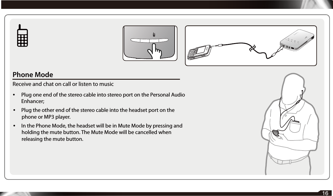 Phone ModeReceive and chat on call or listen to music• Plug one end of the stereo cable into stereo port on the Personal Audio Enhancer; • Plug the other end of the stereo cable into the headset port on the phone or MP3 player. •  In the Phone Mode, the headset will be in Mute Mode by pressing and holding the mute button. The Mute Mode will be cancelled when releasing the mute button.16  