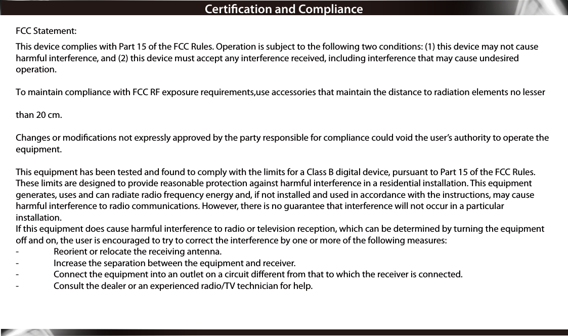 Certication and ComplianceFCC Statement:This device complies with Part 15 of the FCC Rules. Operation is subject to the following two conditions: (1) this device may not cause harmful interference, and (2) this device must accept any interference received, including interference that may cause undesired operation.To maintain compliance with FCC RF exposure requirements,use accessories that maintain the distance to radiation elements no lesser than 20 cm.Changes or modications not expressly approved by the party responsible for compliance could void the user’s authority to operate the equipment. This equipment has been tested and found to comply with the limits for a Class B digital device, pursuant to Part 15 of the FCC Rules. These limits are designed to provide reasonable protection against harmful interference in a residential installation. This equipment generates, uses and can radiate radio frequency energy and, if not installed and used in accordance with the instructions, may cause harmful interference to radio communications. However, there is no guarantee that interference will not occur in a particular installation.If this equipment does cause harmful interference to radio or television reception, which can be determined by turning the equipment o and on, the user is encouraged to try to correct the interference by one or more of the following measures:-  Reorient or relocate the receiving antenna.-  Increase the separation between the equipment and receiver.-  Connect the equipment into an outlet on a circuit dierent from that to which the receiver is connected.-  Consult the dealer or an experienced radio/TV technician for help.