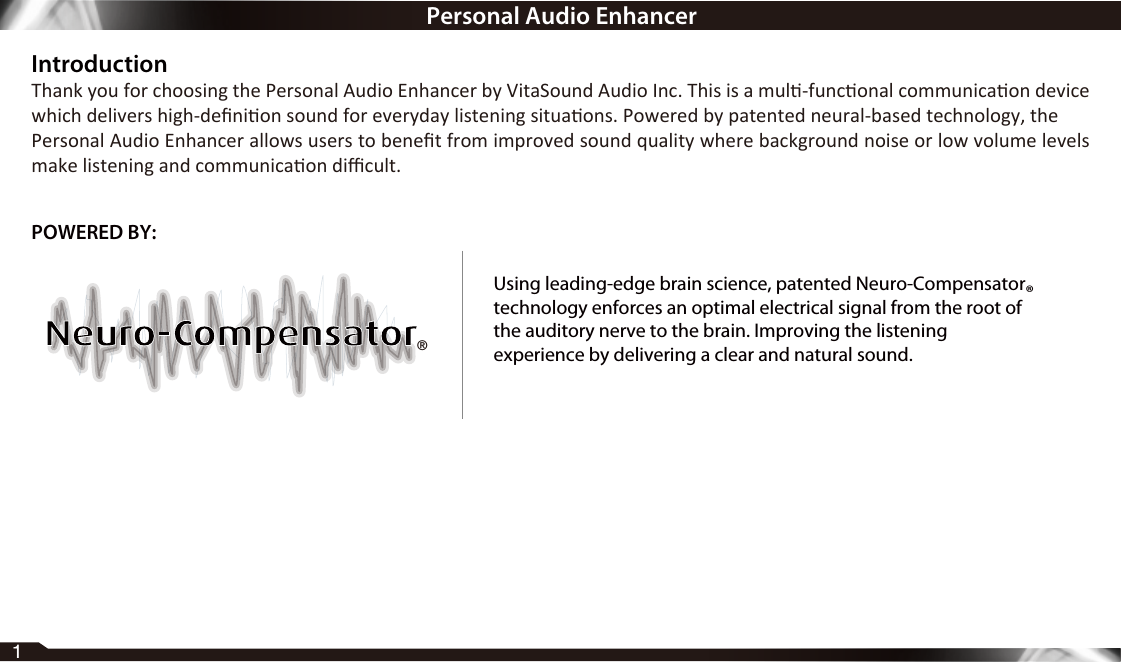 IntroductionThank you for choosing the Personal Audio Enhancer by VitaSound Audio Inc. This is a mul-funconal communicaon device which delivers high-deﬁnion sound for everyday listening situaons. Powered by patented neural-based technology, thePersonal Audio Enhancer allows users to beneﬁt from improved sound quality where background noise or low volume levels make listening and communicaon diﬃcult.1®POWERED BY:Using leading-edge brain science, patented Neuro-Compensatortechnology enforces an optimal electrical signal from the root ofthe auditory nerve to the brain. Improving the listeningexperience by delivering a clear and natural sound.®Personal Audio Enhancer