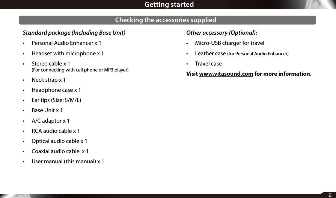 Standard package (Including Base Unit)•  Personal Audio Enhancer x 1•  Headset with microphone x 1•  Stereo cable x 1  (For connecting with cell phone or MP3 player)•  Neck strap x 1•  Headphone case x 1•  Ear tips (Size: S/M/L)•  Base Unit x 1•  A/C adaptor x 1•  RCA audio cable x 1•  Optical audio cable x 1•  Coaxial audio cable  x 1•  User manual (this manual) x 1Other accessory (Optional):•  Micro-USB charger for travel•  Leather case (for Personal Audio Enhancer)•  Travel caseVisit www.vitasound.com for more information.2Getting startedChecking the accessories supplied