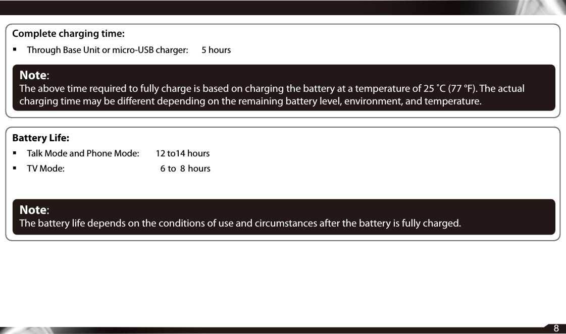 8Complete charging time: Through Base Unit or micro-USB charger:    5 hoursNote: The above time required to fully charge is based on charging the battery at a temperature of 25 ˚C (77 °F). The actual charging time may be dierent depending on the remaining battery level, environment, and temperature.Battery Life: Talk Mode and Phone Mode:   12 to14 hours TV Mode:  6  to  8  hoursNote: The battery life depends on the conditions of use and circumstances after the battery is fully charged.