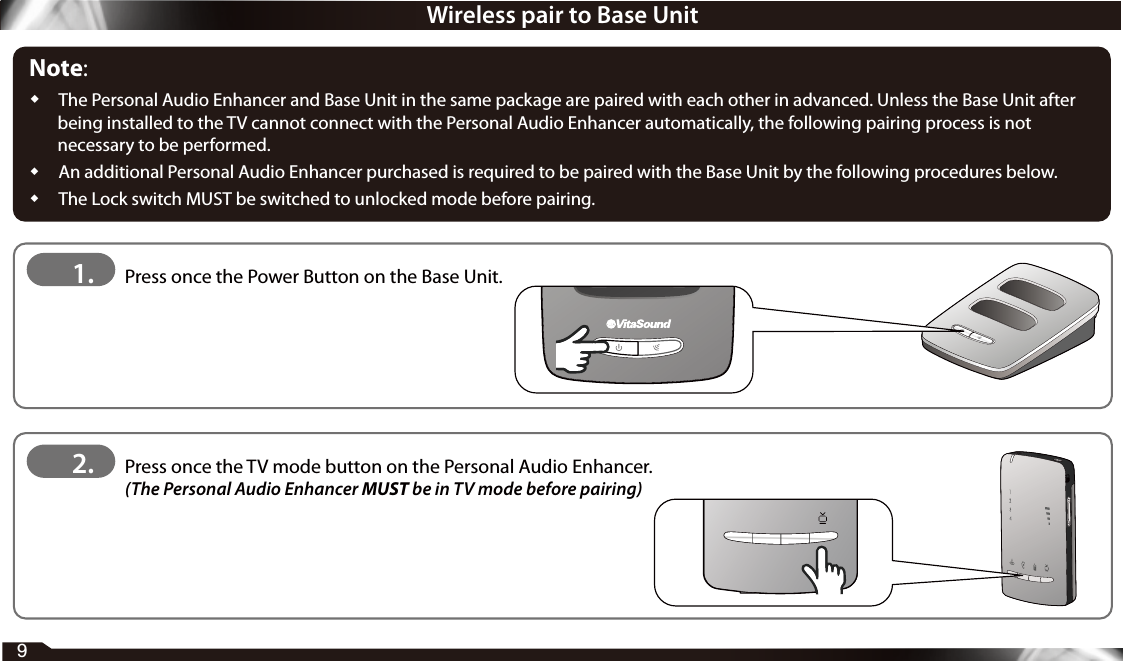 Wireless pair to Base UnitNote:  The Personal Audio Enhancer and Base Unit in the same package are paired with each other in advanced. Unless the Base Unit after being installed to the TV cannot connect with the Personal Audio Enhancer automatically, the following pairing process is not necessary to be performed.  An additional Personal Audio Enhancer purchased is required to be paired with the Base Unit by the following procedures below.  The Lock switch MUST be switched to unlocked mode before pairing.1.   Press once the Power Button on the Base Unit.2.    Press once the TV mode button on the Personal Audio Enhancer.  (The Personal Audio Enhancer MUST be in TV mode before pairing)9