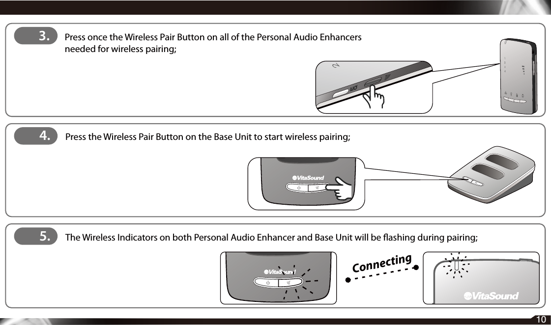 103.  Press once the Wireless Pair Button on all of the Personal Audio Enhancers     needed for wireless pairing;4.   Press the Wireless Pair Button on the Base Unit to start wireless pairing;Connecting5.  The Wireless Indicators on both Personal Audio Enhancer and Base Unit will be ashing during pairing;