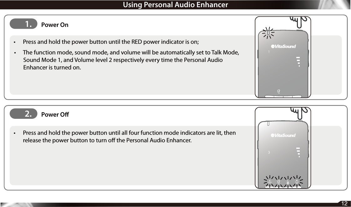 12•  Press and hold the power button until the RED power indicator is on; •  The function mode, sound mode, and volume will be automatically set to Talk Mode, Sound Mode 1, and Volume level 2 respectively every time the Personal Audio Enhancer is turned on.•  Press and hold the power button until all four function mode indicators are lit, then release the power button to turn o the Personal Audio Enhancer.2. Power O1. Power OnUsing Personal Audio Enhancer