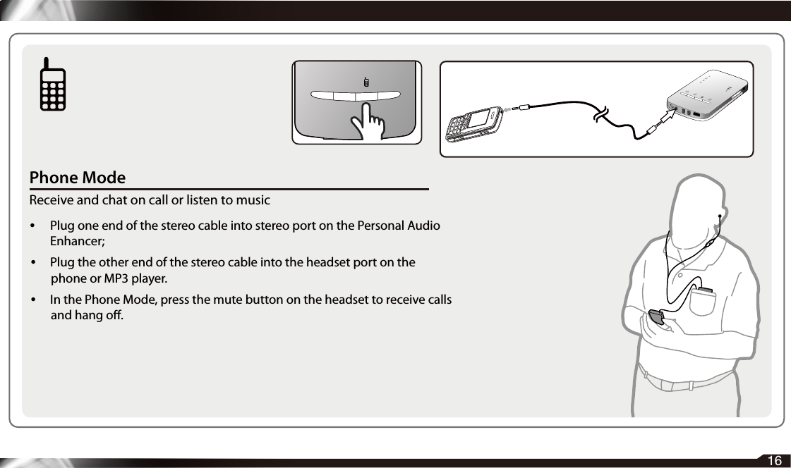 Phone ModeReceive and chat on call or listen to music• Plug one end of the stereo cable into stereo port on the Personal Audio Enhancer; • Plug the other end of the stereo cable into the headset port on the phone or MP3 player. •  In the Phone Mode, press the mute button on the headset to receive calls and hang o.16  