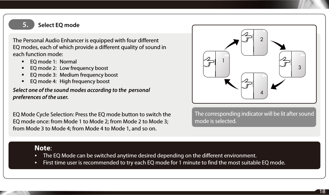 5.   Select EQ mode18The Personal Audio Enhancer is equipped with four differentEQ modes, each of which provide a different quality of sound in each function mode:   EQ mode 1:   Normal   EQ mode 2:   Low frequency boost   EQ mode 3:   Medium frequency boost   EQ mode 4:   High frequency boostSelect one of the sound modes according to the  personal preferences of the user.EQ Mode Cycle Selection: Press the EQ mode button to switch the EQ mode once: from Mode 1 to Mode 2; from Mode 2 to Mode 3; from Mode 3 to Mode 4; from Mode 4 to Mode 1, and so on.The corresponding indicator will be lit after sound mode is selected.Note: •  The EQ Mode can be switched anytime desired depending on the dierent environment.•  First time user is recommended to try each EQ mode for 1 minute to nd the most suitable EQ mode.