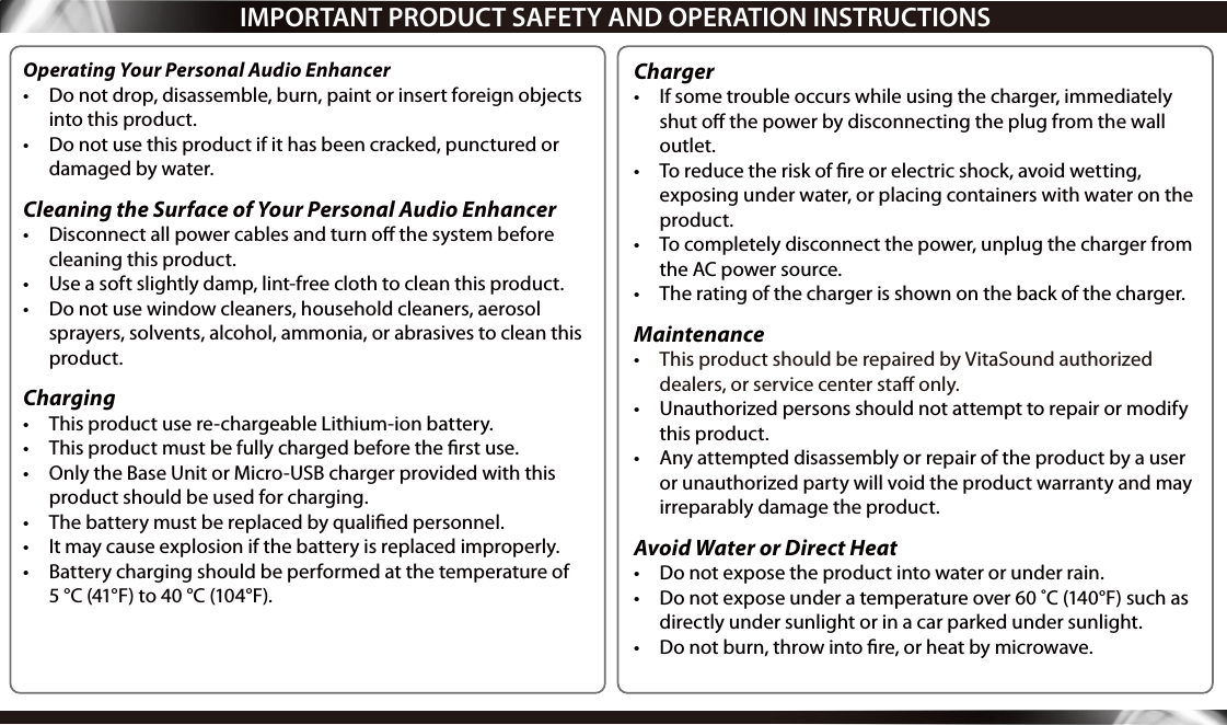  IMPORTANT PRODUCT SAFETY AND OPERATION INSTRUCTIONSOperating Your Personal Audio Enhancer•  Do not drop, disassemble, burn, paint or insert foreign objects into this product.•  Do not use this product if it has been cracked, punctured or damaged by water.Cleaning the Surface of Your Personal Audio Enhancer  •  Disconnect all power cables and turn o the system before cleaning this product.•  Use a soft slightly damp, lint-free cloth to clean this product.•  Do not use window cleaners, household cleaners, aerosol sprayers, solvents, alcohol, ammonia, or abrasives to clean this product.Charging•  This product use re-chargeable Lithium-ion battery.•  This product must be fully charged before the rst use.•  Only the Base Unit or Micro-USB charger provided with this product should be used for charging. •  The battery must be replaced by qualied personnel.•  It may cause explosion if the battery is replaced improperly.•  Battery charging should be performed at the temperature of  5 °C (41°F) to 40 °C (104°F).Charger•  If some trouble occurs while using the charger, immediately shut o the power by disconnecting the plug from the wall outlet.  •  To reduce the risk of ﬁre or electric shock, avoid wetting, exposing under water, or placing containers with water on the product.•  To completely disconnect the power, unplug the charger from the AC power source.•  The rating of the charger is shown on the back of the charger.Maintenance•  This product should be repaired by VitaSound authorized dealers, or service center sta only.•  Unauthorized persons should not attempt to repair or modify this product.•  Any attempted disassembly or repair of the product by a user or unauthorized party will void the product warranty and may irreparably damage the product.Avoid Water or Direct Heat•  Do not expose the product into water or under rain.•  Do not expose under a temperature over 60 ˚C (140°F) such as directly under sunlight or in a car parked under sunlight.•  Do not burn, throw into re, or heat by microwave.