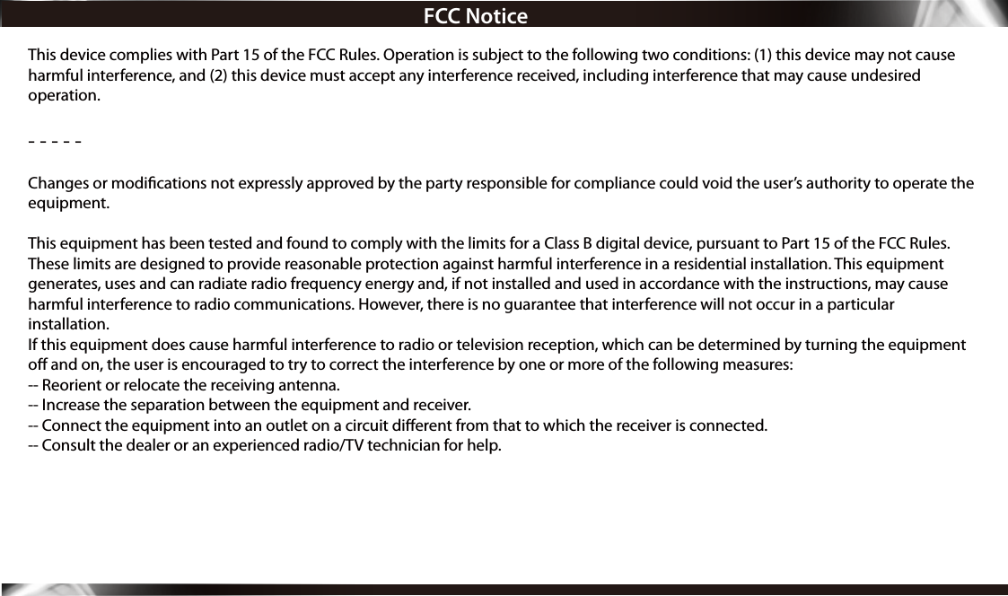 FCC NoticeThis device complies with Part 15 of the FCC Rules. Operation is subject to the following two conditions: (1) this device may not cause harmful interference, and (2) this device must accept any interference received, including interference that may cause undesired operation.- - - - - Changes or modications not expressly approved by the party responsible for compliance could void the user’s authority to operate the equipment. This equipment has been tested and found to comply with the limits for a Class B digital device, pursuant to Part 15 of the FCC Rules. These limits are designed to provide reasonable protection against harmful interference in a residential installation. This equipment generates, uses and can radiate radio frequency energy and, if not installed and used in accordance with the instructions, may cause harmful interference to radio communications. However, there is no guarantee that interference will not occur in a particular installation.If this equipment does cause harmful interference to radio or television reception, which can be determined by turning the equipment o and on, the user is encouraged to try to correct the interference by one or more of the following measures:-- Reorient or relocate the receiving antenna.-- Increase the separation between the equipment and receiver.-- Connect the equipment into an outlet on a circuit dierent from that to which the receiver is connected.-- Consult the dealer or an experienced radio/TV technician for help.