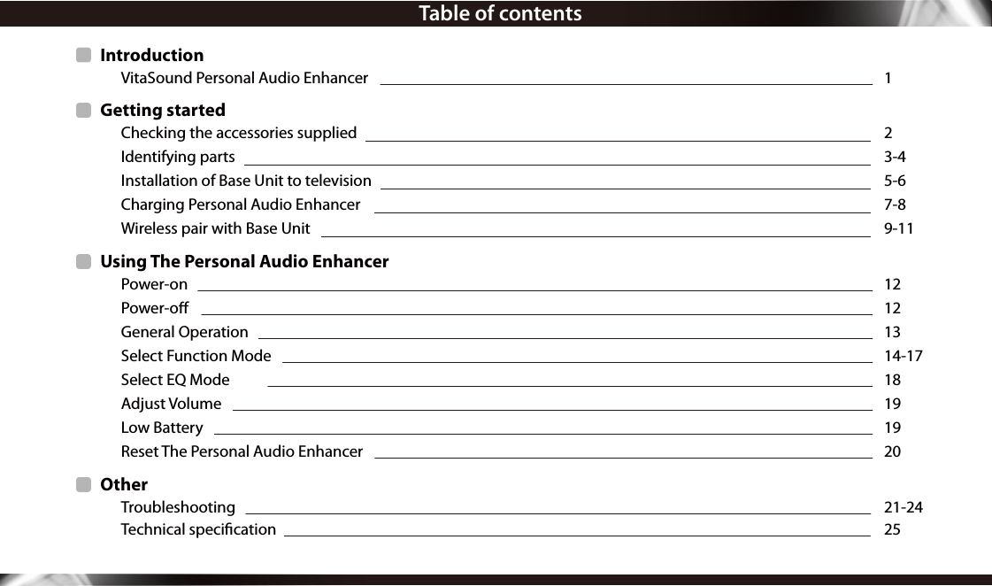 Table of contentsIntroduction  VitaSound Personal Audio Enhancer  1Getting started  Checking the accessories supplied 2   Identifying parts              3-4  Installation of Base Unit to television   5-6 Charging Personal Audio Enhancer 7-8  Wireless pair with Base Unit  9-11Using The Personal Audio Enhancer  Power-on 12 Power-o  12   General Operation  13   Select Function Mode  14-17  Select EQ Mode  18  Adjust Volume   19  Low Battery  19  Reset The Personal Audio Enhancer  20Other Troubleshooting  21-24  Technical specication  25    