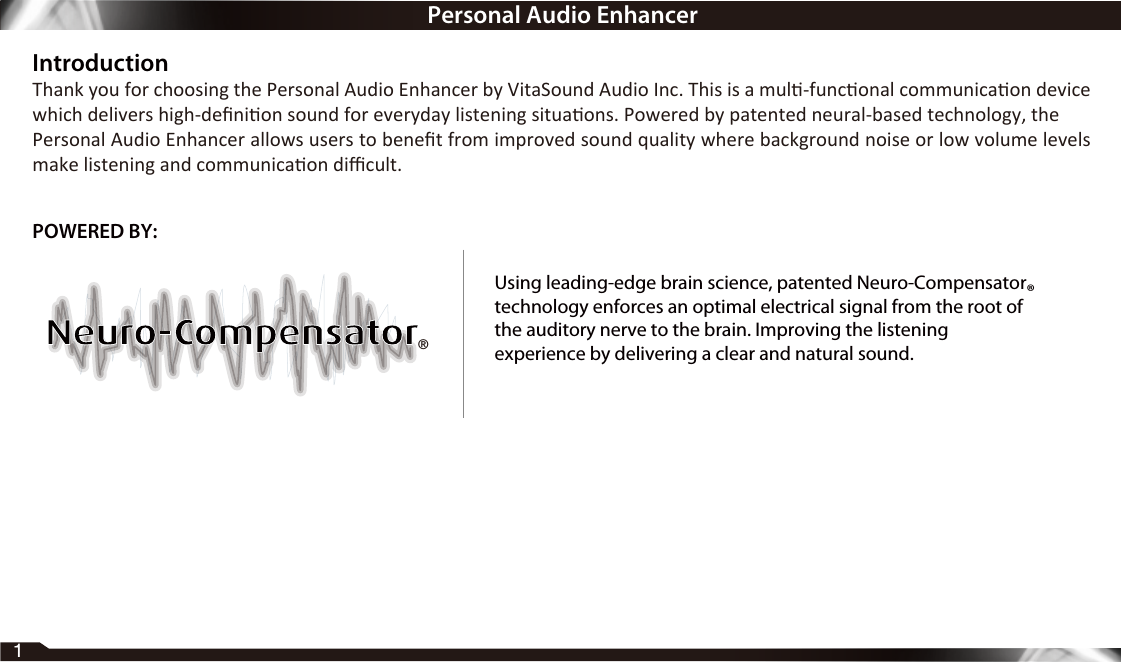 IntroductionThank you for choosing the Personal Audio Enhancer by VitaSound Audio Inc. This is a mul-funconal communicaon device which delivers high-deﬁnion sound for everyday listening situaons. Powered by patented neural-based technology, thePersonal Audio Enhancer allows users to beneﬁt from improved sound quality where background noise or low volume levels make listening and communicaon diﬃcult.1®POWERED BY:Using leading-edge brain science, patented Neuro-Compensatortechnology enforces an optimal electrical signal from the root ofthe auditory nerve to the brain. Improving the listeningexperience by delivering a clear and natural sound.®Personal Audio Enhancer