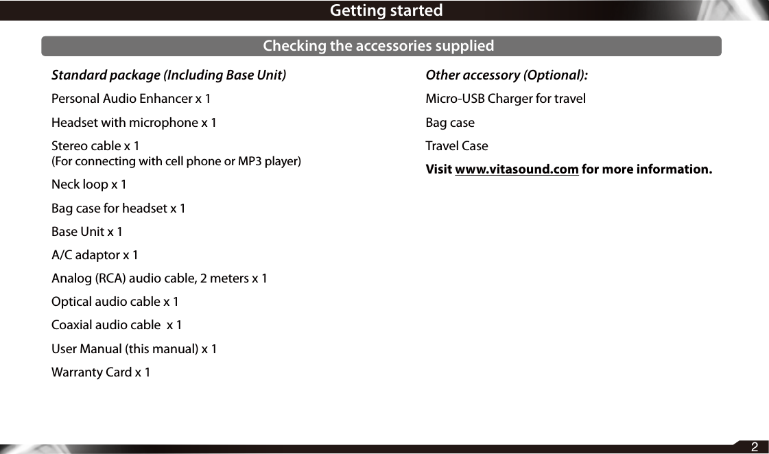 Standard package (Including Base Unit)Personal Audio Enhancer x 1Headset with microphone x 1Stereo cable x 1(For connecting with cell phone or MP3 player)Neck loop x 1Bag case for headset x 1Base Unit x 1A/C adaptor x 1Analog (RCA) audio cable, 2 meters x 1Optical audio cable x 1Coaxial audio cable  x 1User Manual (this manual) x 1Warranty Card x 1Other accessory (Optional):Micro-USB Charger for travelBag caseTravel CaseVisit www.vitasound.com for more information.2Getting startedChecking the accessories supplied