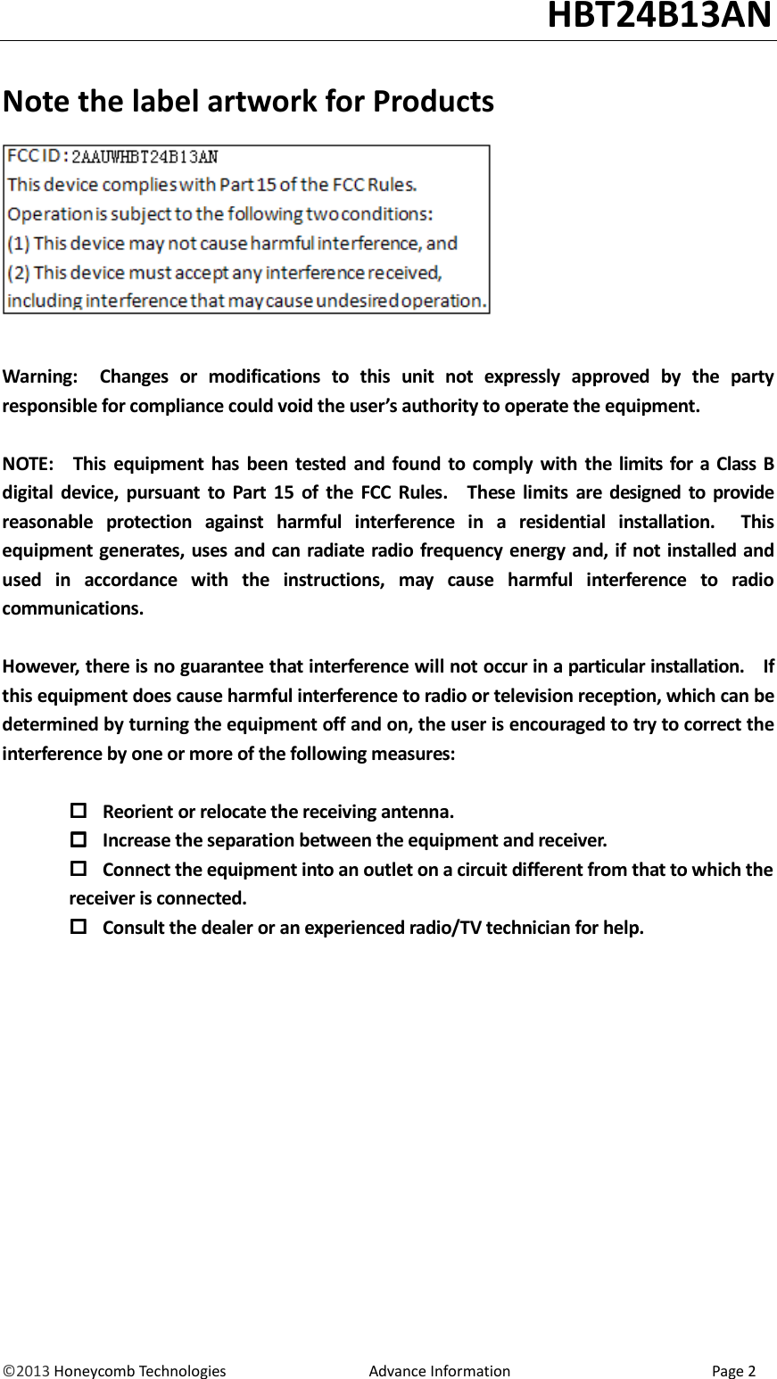                                                                                                                                   HBT24B13AN &copy;2013 Honeycomb Technologies                                  Advance Information                                                Page 2  Note the label artwork for Products     Warning:    Changes  or  modifications  to  this  unit  not  expressly  approved  by  the  party responsible for compliance could void the user&rsquo;s authority to operate the equipment.  NOTE:    This  equipment has  been  tested and found  to  comply  with  the limits  for a Class  B digital  device,  pursuant  to  Part  15  of  the  FCC  Rules.    These  limits  are  designed to  provide reasonable  protection  against  harmful  interference  in  a  residential  installation.    This equipment generates, uses and can radiate radio frequency energy and, if not installed and used  in  accordance  with  the  instructions,  may  cause  harmful  interference  to  radio communications.  However, there is no guarantee that interference will not occur in a particular installation.    If this equipment does cause harmful interference to radio or television reception, which can be determined by turning the equipment off and on, the user is encouraged to try to correct the interference by one or more of the following measures:   Reorient or relocate the receiving antenna.  Increase the separation between the equipment and receiver.  Connect the equipment into an outlet on a circuit different from that to which the         receiver is connected.  Consult the dealer or an experienced radio/TV technician for help. 