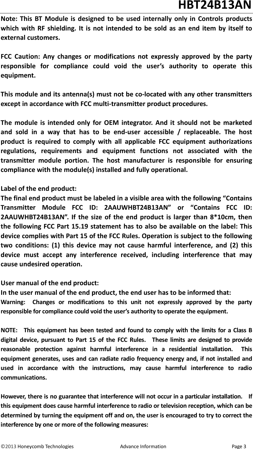                                                                                                                                   HBT24B13AN &copy;2013 Honeycomb Technologies                                  Advance Information                                                Page 3 Note: This  BT  Module is  designed  to be  used  internally  only  in  Controls  products which  with  RF  shielding.  It  is  not  intended to  be  sold  as  an  end  item  by  itself  to external customers.  FCC  Caution:  Any  changes  or  modifications  not  expressly  approved  by  the  party responsible  for  compliance  could  void  the  user&rsquo;s  authority  to  operate  this equipment.  This module and its antenna(s) must not be co-located with any other transmitters except in accordance with FCC multi-transmitter product procedures.  The  module  is  intended  only  for  OEM  integrator.  And  it  should  not  be  marketed and  sold  in  a  way  that  has  to  be  end-user  accessible  /  replaceable.  The  host product  is  required  to  comply  with  all  applicable  FCC  equipment  authorizations regulations,  requirements  and  equipment  functions  not  associated  with  the transmitter  module  portion.  The  host  manufacturer  is  responsible  for  ensuring compliance with the module(s) installed and fully operational.  Label of the end product: The final end product must be labeled in a visible area with the following &ldquo;Contains Transmitter  Module  FCC  ID:  2AAUWHBT24B13AN&rdquo;  or  &ldquo;Contains  FCC  ID: 2AAUWHBT24B13AN&rdquo;.  If  the  size  of  the  end  product  is  larger  than  8*10cm,  then the following FCC Part 15.19 statement has to also be available on the label: This device complies with Part 15 of the FCC Rules. Operation is subject to the following two  conditions:  (1)  this  device  may  not  cause  harmful  interference,  and  (2)  this device  must  accept  any  interference  received,  including  interference  that  may cause undesired operation.  User manual of the end product: In the user manual of the end product, the end user has to be informed that: Warning:    Changes  or  modifications  to  this  unit  not  expressly  approved  by  the  party responsible for compliance could void the user&rsquo;s authority to operate the equipment.  NOTE:    This  equipment has  been  tested  and found  to comply with  the limits for a Class  B digital  device,  pursuant  to  Part  15  of  the  FCC  Rules.    These  limits  are  designed to  provide reasonable  protection  against  harmful  interference  in  a  residential  installation.    This equipment generates, uses and can radiate radio frequency energy and, if not installed and used  in  accordance  with  the  instructions,  may  cause  harmful  interference  to  radio communications.  However, there is no guarantee that interference will not occur in a particular installation.    If this equipment does cause harmful interference to radio or television reception, which can be determined by turning the equipment off and on, the user is encouraged to try to correct the interference by one or more of the following measures: 