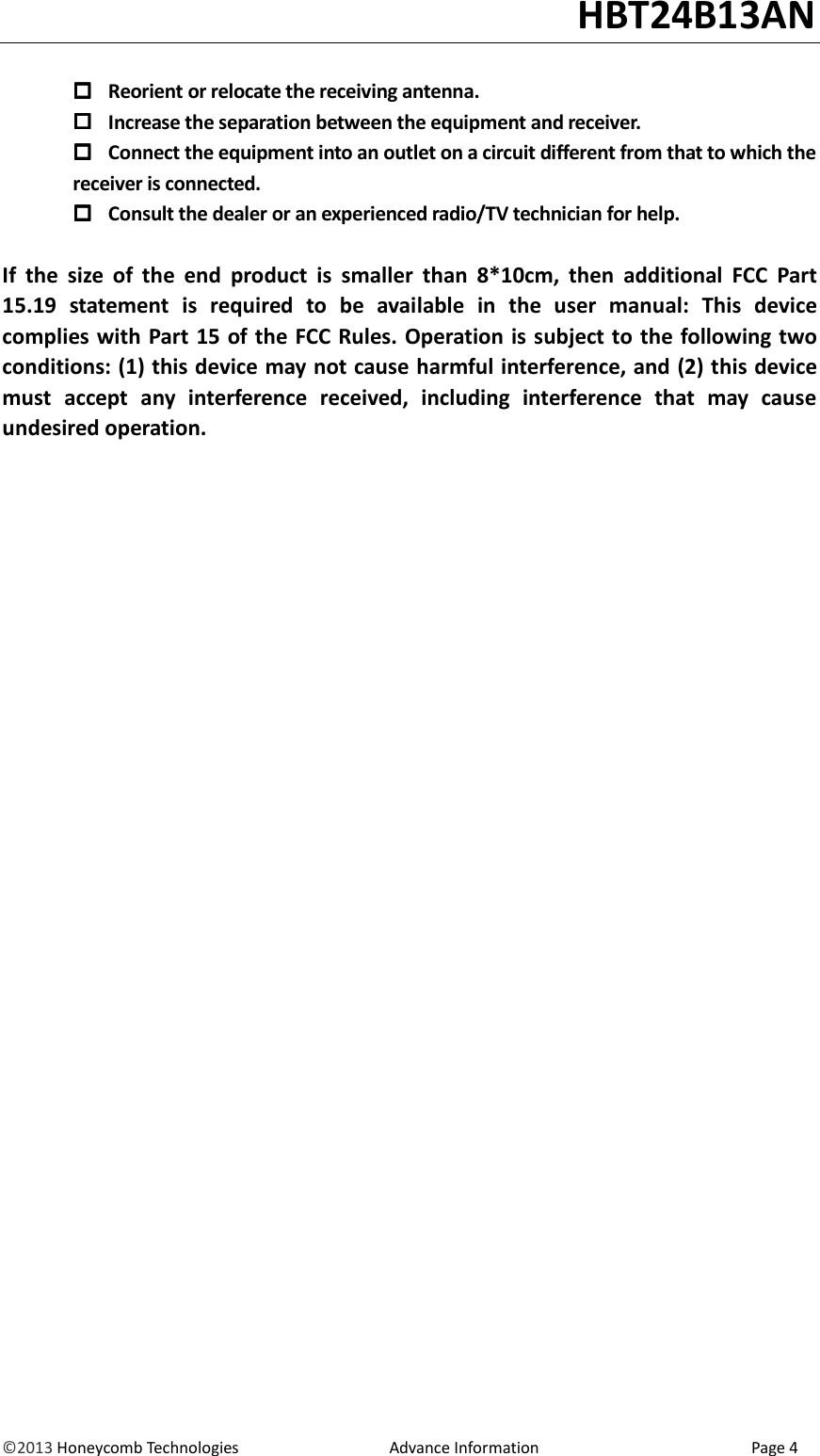                                                                                                                                   HBT24B13AN &copy;2013 Honeycomb Technologies                                  Advance Information                                                Page 4   Reorient or relocate the receiving antenna.  Increase the separation between the equipment and receiver.  Connect the equipment into an outlet on a circuit different from that to which the         receiver is connected.  Consult the dealer or an experienced radio/TV technician for help.  If  the  size  of  the  end  product  is  smaller  than  8*10cm,  then  additional  FCC  Part 15.19  statement  is  required  to  be  available  in  the  user  manual:  This  device complies with Part 15 of the FCC Rules. Operation is subject to the following two conditions: (1) this device may not cause harmful interference, and (2) this device must  accept  any  interference  received,  including  interference  that  may  cause undesired operation.                                