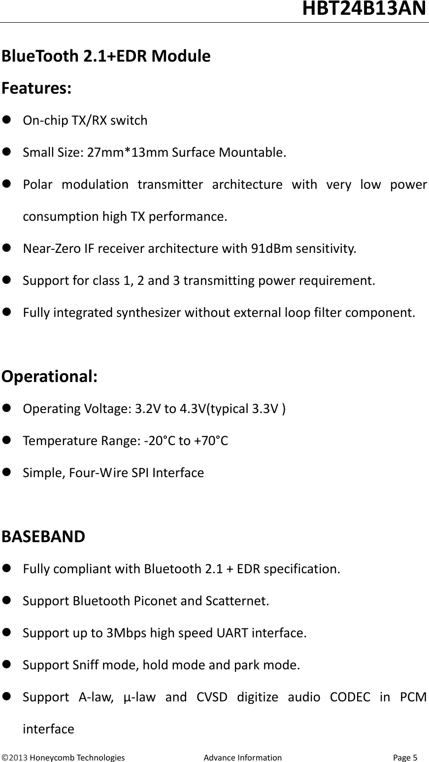                                                                                                                                   HBT24B13AN &copy;2013 Honeycomb Technologies                                  Advance Information                                                Page 5  BlueTooth 2.1+EDR Module Features:  On-chip TX/RX switch  Small Size: 27mm*13mm Surface Mountable.  Polar  modulation  transmitter  architecture  with  very  low  power consumption high TX performance.  Near-Zero IF receiver architecture with 91dBm sensitivity.  Support for class 1, 2 and 3 transmitting power requirement.  Fully integrated synthesizer without external loop filter component.  Operational:  Operating Voltage: 3.2V to 4.3V(typical 3.3V )  Temperature Range: -20&deg;C to +70&deg;C  Simple, Four-Wire SPI Interface  BASEBAND  Fully compliant with Bluetooth 2.1 + EDR specification.  Support Bluetooth Piconet and Scatternet.  Support up to 3Mbps high speed UART interface.  Support Sniff mode, hold mode and park mode.  Support  A-law,  &mu;-law  and  CVSD  digitize  audio  CODEC  in  PCM interface 