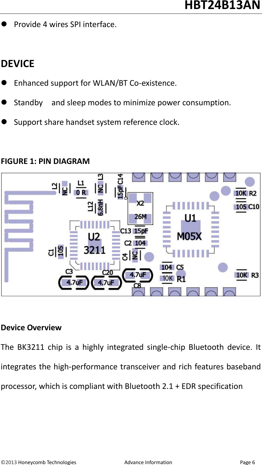                                                                                                                                   HBT24B13AN &copy;2013 Honeycomb Technologies                                  Advance Information                                                Page 6  Provide 4 wires SPI interface.  DEVICE  Enhanced support for WLAN/BT Co-existence.  Standby    and sleep modes to minimize power consumption.  Support share handset system reference clock.  FIGURE 1: PIN DIAGRAM   Device Overview The  BK3211  chip  is  a  highly  integrated  single-chip  Bluetooth  device.  It integrates the high-performance transceiver and rich features baseband processor, which is compliant with Bluetooth 2.1 + EDR specification    