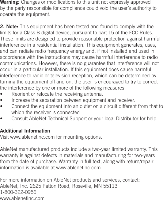 Warning: Changes or modiﬁcations to this unit not expressly approved by the party responsible for compliance could void the user&rsquo;s authority to operate the equipment.2. Note: This equipment has been tested and found to comply with the limits for a Class B digital device, pursuant to part 15 of the FCC Rules. These limits are designed to provide reasonable protection against harmful interference in a residential installation. This equipment generates, uses, and can radiate radio frequency energy and, if not installed and used in accordance with the instructions may cause harmful interference to radio communications. However, there is no guarantee that interference will not occur in a particular installation. If this equipment does cause harmful interference to radio or television reception, which can be determined by turning the equipment off and on, the user is encouraged to try to correct the interference by one or more of the following measures:&bull;  Reorient or relocate the receiving antenna.&bull;  Increase the separation between equipment and receiver.&bull;  Connect the equipment into an outlet on a circuit different from that to which the receiver is connected&bull;  Consult AbleNet Technical Support or your local Distributor for help.Additional InformationVisit www.ablenetinc.com for mounting options. AbleNet manufactured products include a two-year limited warranty. This warranty is against defects in materials and manufacturing for two-years from the date of purchase. Warranty in full text, along with return/repair information is available at www.ablenetinc.com. For more information on AbleNet products and services, contact:AbleNet, Inc. 2625 Patton Road, Roseville, MN 551131-800-322-0956www.ablenetinc.com