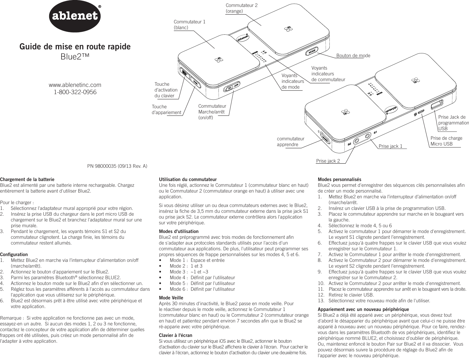 Guide de mise en route rapideBlue2&trade;www.ablenetinc.com1-800-322-0956PN 98000035 (09/13 Rev. A)Modes personnalis&eacute;sBlue2 vous permet d'enregistrer des s&eacute;quences cl&eacute;s personnalis&eacute;es aﬁn de cr&eacute;er un mode personnalis&eacute;.1.  Mettez Blue2 en marche via l&rsquo;interrupteur d&rsquo;alimentation on/off (marche/arr&ecirc;t.2.  Ins&eacute;rez un clavier USB &agrave; la prise de programmation USB.3.  Placez le commutateur apprendre sur marche en le bougeant vers la gauche.4.  S&eacute;lectionnez le mode 4, 5 ou 65.  Activez le commutateur 1 pour d&eacute;marrer le mode d'enregistrement. Le voyant S1 clignote pendant l&rsquo;enregistrement.6.  Effectuez jusqu'&agrave; quatre frappes sur le clavier USB que vous voulez enregistrer sur le Commutateur 1.7.  Activez le Commutateur 1 pour arr&ecirc;ter le mode d'enregistrement.  8.  Activez le Commutateur 2 pour d&eacute;marrer le mode d'enregistrement.  Le voyant S2 clignote pendant l&rsquo;enregistrement.9.  Effectuez jusqu'&agrave; quatre frappes sur le clavier USB que vous voulez enregistrer sur le Commutateur 2.10.  Activez le Commutateur 2 pour arr&ecirc;ter le mode d'enregistrement.11.  Placez le commutateur apprendre sur arr&ecirc;t en le bougeant vers la droite.12.  Retirez le clavier USB.13.  S&eacute;lectionnez votre nouveau mode aﬁn de l'utiliser.Appariement avec un nouveau p&eacute;riph&eacute;riqueSi Blue2 a d&eacute;j&agrave; &eacute;t&eacute; appari&eacute; avec un p&eacute;riph&eacute;rique, vous devez tout d'abord le d&eacute;sapparier du p&eacute;riph&eacute;rique avant que celui-ci ne puisse &ecirc;tre appari&eacute; &agrave; nouveau avec un nouveau p&eacute;riph&eacute;rique. Pour ce faire, rendez-vous dans les param&egrave;tres Bluetooth de vos p&eacute;riph&eacute;riques, identiﬁez le p&eacute;riph&eacute;rique nomm&eacute; BLUE2, et choisissez d'oublier de p&eacute;riph&eacute;rique. Ou, maintenez enfonc&eacute; le bouton Pair sur Blue2 et il va dissocier.  Vous pouvez d&eacute;sormais suivre la proc&eacute;dure de r&eacute;glage du Blue2 aﬁn de l'apparier avec le nouveau p&eacute;riph&eacute;rique.Chargement de la batterieBlue2 est aliment&eacute; par une batterie interne rechargeable. Chargez enti&egrave;rement la batterie avant d'utiliser Blue2.Pour le charger :1.  S&eacute;lectionnez l'adaptateur mural appropri&eacute; pour votre r&eacute;gion. 2.  Ins&eacute;rez la prise USB du chargeur dans le port micro USB de chargement sur le Blue2 et branchez l'adaptateur mural sur une prise murale. 3.  Pendant le chargement, les voyants t&eacute;moins S1 et S2 du commutateur clignotent. La charge ﬁnie, les t&eacute;moins du commutateur restent allum&eacute;s.Conﬁguration1.  Mettez Blue2 en marche via l&rsquo;interrupteur d&rsquo;alimentation on/off (marche/arr&ecirc;t).2.  Actionnez le bouton d'appariement sur le Blue2.3.  Parmi les param&egrave;tres Bluetooth&reg; s&eacute;lectionnez BLUE2.4.  Actionnez le bouton mode sur le Blue2 aﬁn d'en s&eacute;lectionner un.5.  R&eacute;glez tous les param&egrave;tres aff&eacute;rents &agrave; l'acc&egrave;s au commutateur dans l'application que vous utiliserez sur le p&eacute;riph&eacute;rique.6.  Blue2 est d&eacute;sormais pr&ecirc;t &agrave; &ecirc;tre utilis&eacute; avec votre p&eacute;riph&eacute;rique et votre application.Remarque :  Si votre application ne fonctionne pas avec un mode, essayez-en un autre.  Si aucun des modes 1, 2 ou 3 ne fonctionne, contactez le concepteur de votre application aﬁn de d&eacute;terminer quelles frappes ont &eacute;t&eacute; utilis&eacute;es, puis cr&eacute;ez un mode personnalis&eacute; aﬁn de l'adapter &agrave; votre application.Utilisation du commutateurUne fois r&eacute;gl&eacute;, actionnez le Commutateur 1 (commutateur blanc en haut) ou le Commutateur 2 (commutateur orange en haut) &agrave; utiliser avec une application.  Si vous d&eacute;sirez utiliser un ou deux commutateurs externes avec le Blue2, ins&eacute;rez la ﬁche de 3,5 mm du commutateur externe dans la prise jack S1 ou prise jack S2. Le commutateur externe contr&ocirc;lera alors l'application sur votre p&eacute;riph&eacute;rique.Modes d'utilisationBlue2 est pr&eacute;programm&eacute; avec trois modes de fonctionnement aﬁn de s'adapter aux protocoles standards utilis&eacute;s pour l'acc&egrave;s d'un commutateur aux applications. De plus, l'utilisateur peut programmer ses propres s&eacute;quences de frappe personnalis&eacute;es sur les modes 4, 5 et 6.&bull;  Mode 1 :  Espace et entr&eacute;e&bull;  Mode 2 :  1 et 3&bull;  Mode 3 :  ~1 et ~3&bull;  Mode 4 :  D&eacute;ﬁnit par l'utilisateur&bull;  Mode 5 :  D&eacute;ﬁnit par l'utilisateur&bull;  Mode 6 :  D&eacute;ﬁnit par l'utilisateur Mode VeilleApr&egrave;s 30 minutes d'inactivit&eacute;, le Blue2 passe en mode veille. Pour le r&eacute;activer depuis le mode veille, actionnez le Commutateur 1 (commutateur blanc en haut) ou le Commutateur 2 (commutateur orange en haut) et patientez pendant environ 7 secondes aﬁn que le Blue2 se r&eacute;-apparie avec votre p&eacute;riph&eacute;rique.Clavier &agrave; l'&eacute;cranSi vous utilisez un p&eacute;riph&eacute;rique iOS avec le Blue2, actionner le bouton d'activation du clavier sur le Blue2 afﬁchera le clavier &agrave; l'&eacute;cran.  Pour cacher le clavier &agrave; l'&eacute;cran, actionnez le bouton d'activation du clavier une deuxi&egrave;me fois.Commutateur 1(blanc)Commutateur 2(orange)CommutateurMarche/arr&ecirc;t(on/off)Bouton de modecommutateurapprendre Prise jack 1Prise jack 2Prise de chargeMicro USBPrise Jack de  programmationUSBTouched&rsquo;activationdu clavierTouched&rsquo;appariementVoyantsindicateursde modeVoyantsindicateursde commutateur