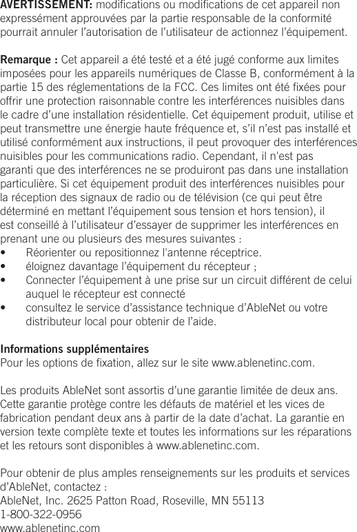 AVERTISSEMENT: modiﬁcations ou modiﬁcations de cet appareil non express&eacute;ment approuv&eacute;es par la partie responsable de la conformit&eacute; pourrait annuler l&rsquo;autorisation de l&rsquo;utilisateur de actionnez l&rsquo;&eacute;quipement.Remarque : Cet appareil a &eacute;t&eacute; test&eacute; et a &eacute;t&eacute; jug&eacute; conforme aux limites impos&eacute;es pour les appareils num&eacute;riques de Classe B, conform&eacute;ment &agrave; la partie 15 des r&eacute;glementations de la FCC. Ces limites ont &eacute;t&eacute; ﬁx&eacute;es pour offrir une protection raisonnable contre les interf&eacute;rences nuisibles dans le cadre d&rsquo;une installation r&eacute;sidentielle. Cet &eacute;quipement produit, utilise et peut transmettre une &eacute;nergie haute fr&eacute;quence et, s&rsquo;il n&rsquo;est pas install&eacute; et utilis&eacute; conform&eacute;ment aux instructions, il peut provoquer des interf&eacute;rences nuisibles pour les communications radio. Cependant, il n'est pas garanti que des interf&eacute;rences ne se produiront pas dans une installation particuli&egrave;re. Si cet &eacute;quipement produit des interf&eacute;rences nuisibles pour la r&eacute;ception des signaux de radio ou de t&eacute;l&eacute;vision (ce qui peut &ecirc;tre d&eacute;termin&eacute; en mettant l&rsquo;&eacute;quipement sous tension et hors tension), il est conseill&eacute; &agrave; l&rsquo;utilisateur d&rsquo;essayer de supprimer les interf&eacute;rences en prenant une ou plusieurs des mesures suivantes :&bull;  R&eacute;orienter ou repositionnez l'antenne r&eacute;ceptrice.&bull;  &eacute;loignez davantage l&rsquo;&eacute;quipement du r&eacute;cepteur ;&bull;  Connecter l&rsquo;&eacute;quipement &agrave; une prise sur un circuit diff&eacute;rent de celui auquel le r&eacute;cepteur est connect&eacute;&bull;  consultez le service d&rsquo;assistance technique d&rsquo;AbleNet ou votre distributeur local pour obtenir de l&rsquo;aide.Informations suppl&eacute;mentairesPour les options de ﬁxation, allez sur le site www.ablenetinc.com. Les produits AbleNet sont assortis d&rsquo;une garantie limit&eacute;e de deux ans. Cette garantie prot&egrave;ge contre les d&eacute;fauts de mat&eacute;riel et les vices de fabrication pendant deux ans &agrave; partir de la date d&rsquo;achat. La garantie en version texte compl&egrave;te texte et toutes les informations sur les r&eacute;parations et les retours sont disponibles &agrave; www.ablenetinc.com. Pour obtenir de plus amples renseignements sur les produits et services d&rsquo;AbleNet, contactez :AbleNet, Inc. 2625 Patton Road, Roseville, MN 551131-800-322-0956www.ablenetinc.com