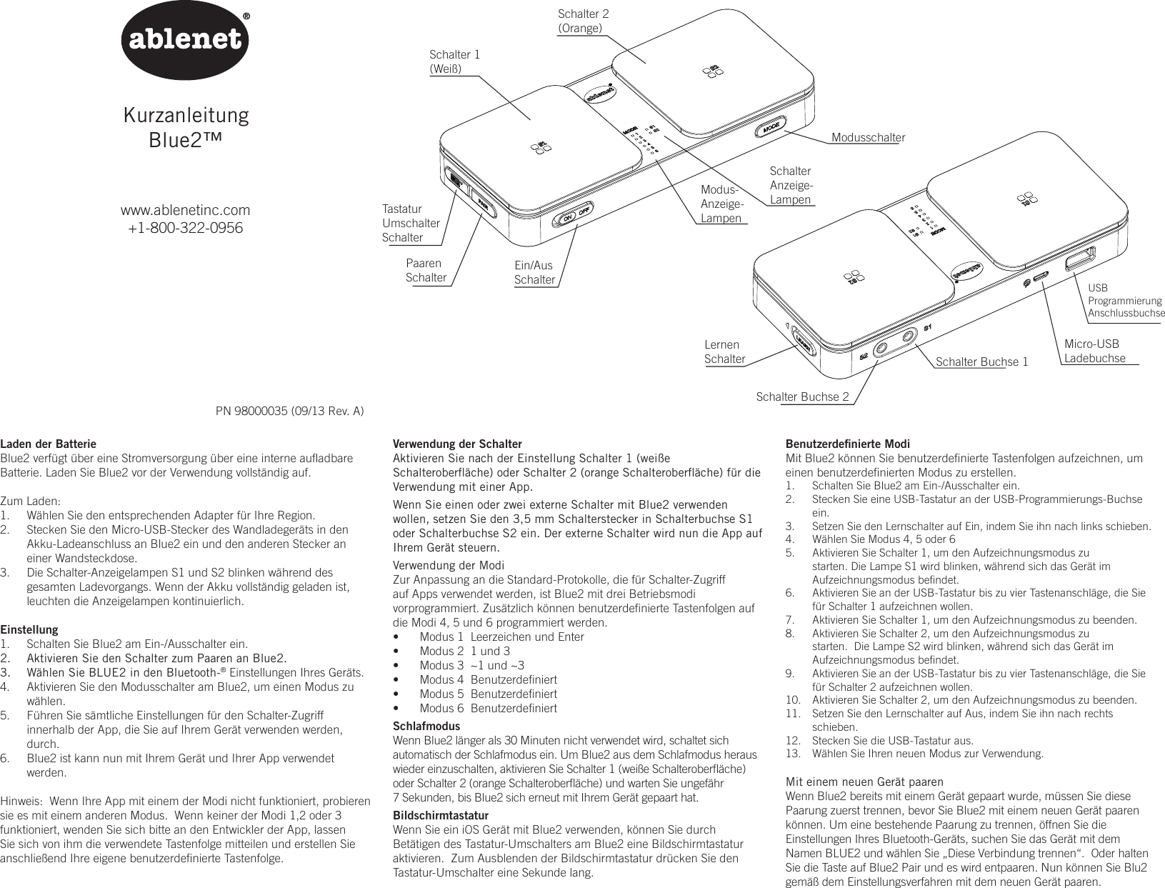 KurzanleitungBlue2&trade;www.ablenetinc.com+1-800-322-0956PN 98000035 (09/13 Rev. A)Benutzerdeﬁnierte ModiMit Blue2 k&ouml;nnen Sie benutzerdeﬁnierte Tastenfolgen aufzeichnen, um einen benutzerdeﬁnierten Modus zu erstellen.1.  Schalten Sie Blue2 am Ein-/Ausschalter ein.2.  Stecken Sie eine USB-Tastatur an der USB-Programmierungs-Buchse ein.3.  Setzen Sie den Lernschalter auf Ein, indem Sie ihn nach links schieben.4.  W&auml;hlen Sie Modus 4, 5 oder 65.  Aktivieren Sie Schalter 1, um den Aufzeichnungsmodus zu starten. Die Lampe S1 wird blinken, w&auml;hrend sich das Ger&auml;t im Aufzeichnungsmodus beﬁndet.6.  Aktivieren Sie an der USB-Tastatur bis zu vier Tastenanschl&auml;ge, die Sie f&uuml;r Schalter 1 aufzeichnen wollen.7.  Aktivieren Sie Schalter 1, um den Aufzeichnungsmodus zu beenden.  8.  Aktivieren Sie Schalter 2, um den Aufzeichnungsmodus zu starten.  Die Lampe S2 wird blinken, w&auml;hrend sich das Ger&auml;t im Aufzeichnungsmodus beﬁndet.9.  Aktivieren Sie an der USB-Tastatur bis zu vier Tastenanschl&auml;ge, die Sie f&uuml;r Schalter 2 aufzeichnen wollen.10.  Aktivieren Sie Schalter 2, um den Aufzeichnungsmodus zu beenden.11.  Setzen Sie den Lernschalter auf Aus, indem Sie ihn nach rechts schieben.12.  Stecken Sie die USB-Tastatur aus.13.  W&auml;hlen Sie Ihren neuen Modus zur Verwendung.Mit einem neuen Ger&auml;t paarenWenn Blue2 bereits mit einem Ger&auml;t gepaart wurde, m&uuml;ssen Sie diese Paarung zuerst trennen, bevor Sie Blue2 mit einem neuen Ger&auml;t paaren k&ouml;nnen. Um eine bestehende Paarung zu trennen, &ouml;ffnen Sie die Einstellungen Ihres Bluetooth-Ger&auml;ts, suchen Sie das Ger&auml;t mit dem Namen BLUE2 und w&auml;hlen Sie &bdquo;Diese Verbindung trennen&ldquo;.  Oder halten Sie die Taste auf Blue2 Pair und es wird entpaaren. Nun k&ouml;nnen Sie Blu2 gem&auml;&szlig; dem Einstellungsverfahren mit dem neuen Ger&auml;t paaren.Laden der BatterieBlue2 verf&uuml;gt &uuml;ber eine Stromversorgung &uuml;ber eine interne auﬂadbare Batterie. Laden Sie Blue2 vor der Verwendung vollst&auml;ndig auf.Zum Laden:1.  W&auml;hlen Sie den entsprechenden Adapter f&uuml;r Ihre Region. 2.  Stecken Sie den Micro-USB-Stecker des Wandladeger&auml;ts in den Akku-Ladeanschluss an Blue2 ein und den anderen Stecker an einer Wandsteckdose. 3.  Die Schalter-Anzeigelampen S1 und S2 blinken w&auml;hrend des gesamten Ladevorgangs. Wenn der Akku vollst&auml;ndig geladen ist, leuchten die Anzeigelampen kontinuierlich.Einstellung1.  Schalten Sie Blue2 am Ein-/Ausschalter ein.2.  Aktivieren Sie den Schalter zum Paaren an Blue2.3.  W&auml;hlen Sie BLUE2 in den Bluetooth-&reg; Einstellungen Ihres Ger&auml;ts.4.  Aktivieren Sie den Modusschalter am Blue2, um einen Modus zu w&auml;hlen.5.  F&uuml;hren Sie s&auml;mtliche Einstellungen f&uuml;r den Schalter-Zugriff innerhalb der App, die Sie auf Ihrem Ger&auml;t verwenden werden, durch.6.  Blue2 ist kann nun mit Ihrem Ger&auml;t und Ihrer App verwendet werden.Hinweis:  Wenn Ihre App mit einem der Modi nicht funktioniert, probieren sie es mit einem anderen Modus.  Wenn keiner der Modi 1,2 oder 3 funktioniert, wenden Sie sich bitte an den Entwickler der App, lassen Sie sich von ihm die verwendete Tastenfolge mitteilen und erstellen Sie anschlie&szlig;end Ihre eigene benutzerdeﬁnierte Tastenfolge.Verwendung der SchalterAktivieren Sie nach der Einstellung Schalter 1 (wei&szlig;e Schalteroberﬂ&auml;che) oder Schalter 2 (orange Schalteroberﬂ&auml;che) f&uuml;r die Verwendung mit einer App.  Wenn Sie einen oder zwei externe Schalter mit Blue2 verwenden wollen, setzen Sie den 3,5 mm Schalterstecker in Schalterbuchse S1 oder Schalterbuchse S2 ein. Der externe Schalter wird nun die App auf Ihrem Ger&auml;t steuern.Verwendung der ModiZur Anpassung an die Standard-Protokolle, die f&uuml;r Schalter-Zugriff auf Apps verwendet werden, ist Blue2 mit drei Betriebsmodi vorprogrammiert. Zus&auml;tzlich k&ouml;nnen benutzerdeﬁnierte Tastenfolgen auf die Modi 4, 5 und 6 programmiert werden.&bull;  Modus 1  Leerzeichen und Enter&bull;  Modus 2  1 und 3&bull;  Modus 3  ~1 und ~3&bull;  Modus 4  Benutzerdeﬁniert&bull;  Modus 5  Benutzerdeﬁniert&bull;  Modus 6  Benutzerdeﬁniert SchlafmodusWenn Blue2 l&auml;nger als 30 Minuten nicht verwendet wird, schaltet sich automatisch der Schlafmodus ein. Um Blue2 aus dem Schlafmodus heraus wieder einzuschalten, aktivieren Sie Schalter 1 (wei&szlig;e Schalteroberﬂ&auml;che) oder Schalter 2 (orange Schalteroberﬂ&auml;che) und warten Sie ungef&auml;hr 7 Sekunden, bis Blue2 sich erneut mit Ihrem Ger&auml;t gepaart hat.BildschirmtastaturWenn Sie ein iOS Ger&auml;t mit Blue2 verwenden, k&ouml;nnen Sie durch Bet&auml;tigen des Tastatur-Umschalters am Blue2 eine Bildschirmtastatur aktivieren.  Zum Ausblenden der Bildschirmtastatur dr&uuml;cken Sie den Tastatur-Umschalter eine Sekunde lang.Schalter 1(Wei&szlig;)Schalter 2(Orange)Ein/AusSchalterModusschalterLernenSchalter Schalter Buchse 1Schalter Buchse 2Micro-USBLadebuchseUSBProgrammierungAnschlussbuchseTastaturUmschalterSchalterPaarenSchalterModus-Anzeige-LampenSchalterAnzeige-Lampen