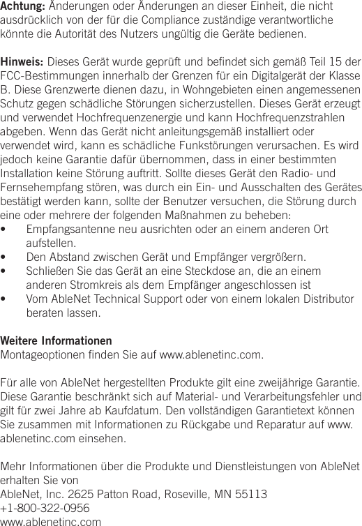 Achtung: &Auml;nderungen oder &Auml;nderungen an dieser Einheit, die nicht ausdr&uuml;cklich von der f&uuml;r die Compliance zust&auml;ndige verantwortliche k&ouml;nnte die Autorit&auml;t des Nutzers ung&uuml;ltig die Ger&auml;te bedienen.Hinweis: Dieses Ger&auml;t wurde gepr&uuml;ft und beﬁndet sich gem&auml;&szlig; Teil 15 der FCC-Bestimmungen innerhalb der Grenzen f&uuml;r ein Digitalger&auml;t der Klasse B. Diese Grenzwerte dienen dazu, in Wohngebieten einen angemessenen Schutz gegen sch&auml;dliche St&ouml;rungen sicherzustellen. Dieses Ger&auml;t erzeugt und verwendet Hochfrequenzenergie und kann Hochfrequenzstrahlen abgeben. Wenn das Ger&auml;t nicht anleitungsgem&auml;&szlig; installiert oder verwendet wird, kann es sch&auml;dliche Funkst&ouml;rungen verursachen. Es wird jedoch keine Garantie daf&uuml;r &uuml;bernommen, dass in einer bestimmten Installation keine St&ouml;rung auftritt. Sollte dieses Ger&auml;t den Radio- und Fernsehempfang st&ouml;ren, was durch ein Ein- und Ausschalten des Ger&auml;tes best&auml;tigt werden kann, sollte der Benutzer versuchen, die St&ouml;rung durch eine oder mehrere der folgenden Ma&szlig;nahmen zu beheben:&bull;  Empfangsantenne neu ausrichten oder an einem anderen Ort aufstellen.&bull;  Den Abstand zwischen Ger&auml;t und Empf&auml;nger vergr&ouml;&szlig;ern.&bull;  Schlie&szlig;en Sie das Ger&auml;t an eine Steckdose an, die an einem anderen Stromkreis als dem Empf&auml;nger angeschlossen ist&bull;  Vom AbleNet Technical Support oder von einem lokalen Distributor beraten lassen.Weitere InformationenMontageoptionen ﬁnden Sie auf www.ablenetinc.com. F&uuml;r alle von AbleNet hergestellten Produkte gilt eine zweij&auml;hrige Garantie. Diese Garantie beschr&auml;nkt sich auf Material- und Verarbeitungsfehler und gilt f&uuml;r zwei Jahre ab Kaufdatum. Den vollst&auml;ndigen Garantietext k&ouml;nnen Sie zusammen mit Informationen zu R&uuml;ckgabe und Reparatur auf www.ablenetinc.com einsehen. Mehr Informationen &uuml;ber die Produkte und Dienstleistungen von AbleNet erhalten Sie vonAbleNet, Inc. 2625 Patton Road, Roseville, MN 55113+1-800-322-0956www.ablenetinc.com