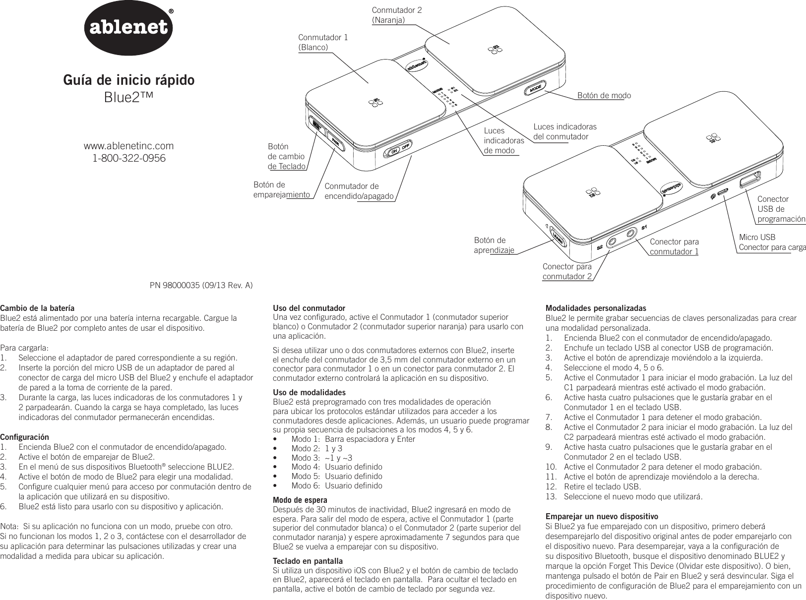 Gu&iacute;a de inicio r&aacute;pidoBlue2&trade;www.ablenetinc.com1-800-322-0956PN 98000035 (09/13 Rev. A)Modalidades personalizadasBlue2 le permite grabar secuencias de claves personalizadas para crear una modalidad personalizada.1.  Encienda Blue2 con el conmutador de encendido/apagado.2.  Enchufe un teclado USB al conector USB de programaci&oacute;n.3.  Active el bot&oacute;n de aprendizaje movi&eacute;ndolo a la izquierda.4.  Seleccione el modo 4, 5 o 6.5.  Active el Conmutador 1 para iniciar el modo grabaci&oacute;n. La luz del C1 parpadear&aacute; mientras est&eacute; activado el modo grabaci&oacute;n.6.  Active hasta cuatro pulsaciones que le gustar&iacute;a grabar en el Conmutador 1 en el teclado USB.7.  Active el Conmutador 1 para detener el modo grabaci&oacute;n.  8.  Active el Conmutador 2 para iniciar el modo grabaci&oacute;n. La luz del C2 parpadear&aacute; mientras est&eacute; activado el modo grabaci&oacute;n.9.  Active hasta cuatro pulsaciones que le gustar&iacute;a grabar en el Conmutador 2 en el teclado USB.10.  Active el Conmutador 2 para detener el modo grabaci&oacute;n.11.  Active el bot&oacute;n de aprendizaje movi&eacute;ndolo a la derecha.12.  Retire el teclado USB.13.  Seleccione el nuevo modo que utilizar&aacute;.Emparejar un nuevo dispositivoSi Blue2 ya fue emparejado con un dispositivo, primero deber&aacute; desemparejarlo del dispositivo original antes de poder emparejarlo con el dispositivo nuevo. Para desemparejar, vaya a la conﬁguraci&oacute;n de su dispositivo Bluetooth, busque el dispositivo denominado BLUE2 y marque la opci&oacute;n Forget This Device (Olvidar este dispositivo). O bien, mantenga pulsado el bot&oacute;n de Pair en Blue2 y ser&aacute; desvincular. Siga el procedimiento de conﬁguraci&oacute;n de Blue2 para el emparejamiento con un dispositivo nuevo.Cambio de la bater&iacute;aBlue2 est&aacute; alimentado por una bater&iacute;a interna recargable. Cargue la bater&iacute;a de Blue2 por completo antes de usar el dispositivo.Para cargarla:1.  Seleccione el adaptador de pared correspondiente a su regi&oacute;n. 2.  Inserte la porci&oacute;n del micro USB de un adaptador de pared al conector de carga del micro USB del Blue2 y enchufe el adaptador de pared a la toma de corriente de la pared. 3.  Durante la carga, las luces indicadoras de los conmutadores 1 y 2 parpadear&aacute;n. Cuando la carga se haya completado, las luces indicadoras del conmutador permanecer&aacute;n encendidas.Conﬁguraci&oacute;n1.  Encienda Blue2 con el conmutador de encendido/apagado.2.  Active el bot&oacute;n de emparejar de Blue2.3.  En el men&uacute; de sus dispositivos Bluetooth&reg; seleccione BLUE2.4.  Active el bot&oacute;n de modo de Blue2 para elegir una modalidad.5.  Conﬁgure cualquier men&uacute; para acceso por conmutaci&oacute;n dentro de la aplicaci&oacute;n que utilizar&aacute; en su dispositivo.6.  Blue2 est&aacute; listo para usarlo con su dispositivo y aplicaci&oacute;n.Nota:  Si su aplicaci&oacute;n no funciona con un modo, pruebe con otro.   Si no funcionan los modos 1, 2 o 3, cont&aacute;ctese con el desarrollador de su aplicaci&oacute;n para determinar las pulsaciones utilizadas y crear una modalidad a medida para ubicar su aplicaci&oacute;n.Uso del conmutadorUna vez conﬁgurado, active el Conmutador 1 (conmutador superior blanco) o Conmutador 2 (conmutador superior naranja) para usarlo con una aplicaci&oacute;n.  Si desea utilizar uno o dos conmutadores externos con Blue2, inserte el enchufe del conmutador de 3,5mm del conmutador externo en un conector para conmutador 1 o en un conector para conmutador 2. El conmutador externo controlar&aacute; la aplicaci&oacute;n en su dispositivo.Uso de modalidadesBlue2 est&aacute; preprogramado con tres modalidades de operaci&oacute;n para ubicar los protocolos est&aacute;ndar utilizados para acceder a los conmutadores desde aplicaciones. Adem&aacute;s, un usuario puede programar su propia secuencia de pulsaciones a los modos 4, 5 y 6.&bull;  Modo 1:  Barra espaciadora y Enter&bull;  Modo 2:  1 y 3&bull;  Modo 3:  ~1 y ~3&bull;  Modo 4:  Usuario deﬁnido&bull;  Modo 5:  Usuario deﬁnido&bull;  Modo 6:  Usuario deﬁnido Modo de esperaDespu&eacute;s de 30 minutos de inactividad, Blue2 ingresar&aacute; en modo de espera. Para salir del modo de espera, active el Conmutador 1 (parte superior del conmutador blanca) o el Conmutador 2 (parte superior del conmutador naranja) y espere aproximadamente 7 segundos para que Blue2 se vuelva a emparejar con su dispositivo.Teclado en pantallaSi utiliza un dispositivo iOS con Blue2 y el bot&oacute;n de cambio de teclado en Blue2, aparecer&aacute; el teclado en pantalla.  Para ocultar el teclado en pantalla, active el bot&oacute;n de cambio de teclado por segunda vez.Conmutador 1(Blanco)Conmutador 2(Naranja)Conmutador deencendido/apagadoBot&oacute;n de modoBot&oacute;n de aprendizaje Conector para conmutador 1Conector para conmutador 2Micro USBConector para cargaConectorUSB de  programaci&oacute;nBot&oacute;nde cambio de TecladoBot&oacute;n de  emparejamientoLucesindicadorasde modoLuces indicadoras del conmutador