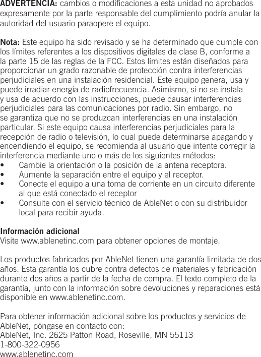 ADVERTENCIA: cambios o modiﬁcaciones a esta unidad no aprobados expresamente por la parte responsable del cumplimiento podr&iacute;a anular la autoridad del usuario paraopere el equipo.Nota: Este equipo ha sido revisado y se ha determinado que cumple con los l&iacute;mites referentes a los dispositivos digitales de clase B, conforme a la parte 15 de las reglas de la FCC. Estos l&iacute;mites est&aacute;n dise&ntilde;ados para proporcionar un grado razonable de protecci&oacute;n contra interferencias perjudiciales en una instalaci&oacute;n residencial. Este equipo genera, usa y puede irradiar energ&iacute;a de radiofrecuencia. Asimismo, si no se instala y usa de acuerdo con las instrucciones, puede causar interferencias perjudiciales para las comunicaciones por radio. Sin embargo, no se garantiza que no se produzcan interferencias en una instalaci&oacute;n particular. Si este equipo causa interferencias perjudiciales para la recepci&oacute;n de radio o televisi&oacute;n, lo cual puede determinarse apagando y encendiendo el equipo, se recomienda al usuario que intente corregir la interferencia mediante uno o m&aacute;s de los siguientes m&eacute;todos:&bull;  Cambie la orientaci&oacute;n o la posici&oacute;n de la antena receptora.&bull;  Aumente la separaci&oacute;n entre el equipo y el receptor.&bull;  Conecte el equipo a una toma de corriente en un circuito diferente al que est&aacute; conectado el receptor&bull;  Consulte con el servicio t&eacute;cnico de AbleNet o con su distribuidor local para recibir ayuda.Informaci&oacute;n adicionalVisite www.ablenetinc.com para obtener opciones de montaje. Los productos fabricados por AbleNet tienen una garant&iacute;a limitada de dos a&ntilde;os. Esta garant&iacute;a los cubre contra defectos de materiales y fabricaci&oacute;n durante dos a&ntilde;os a partir de la fecha de compra. El texto completo de la garant&iacute;a, junto con la informaci&oacute;n sobre devoluciones y reparaciones est&aacute; disponible en www.ablenetinc.com. Para obtener informaci&oacute;n adicional sobre los productos y servicios de AbleNet, p&oacute;ngase en contacto con:AbleNet, Inc. 2625 Patton Road, Roseville, MN 551131-800-322-0956www.ablenetinc.com