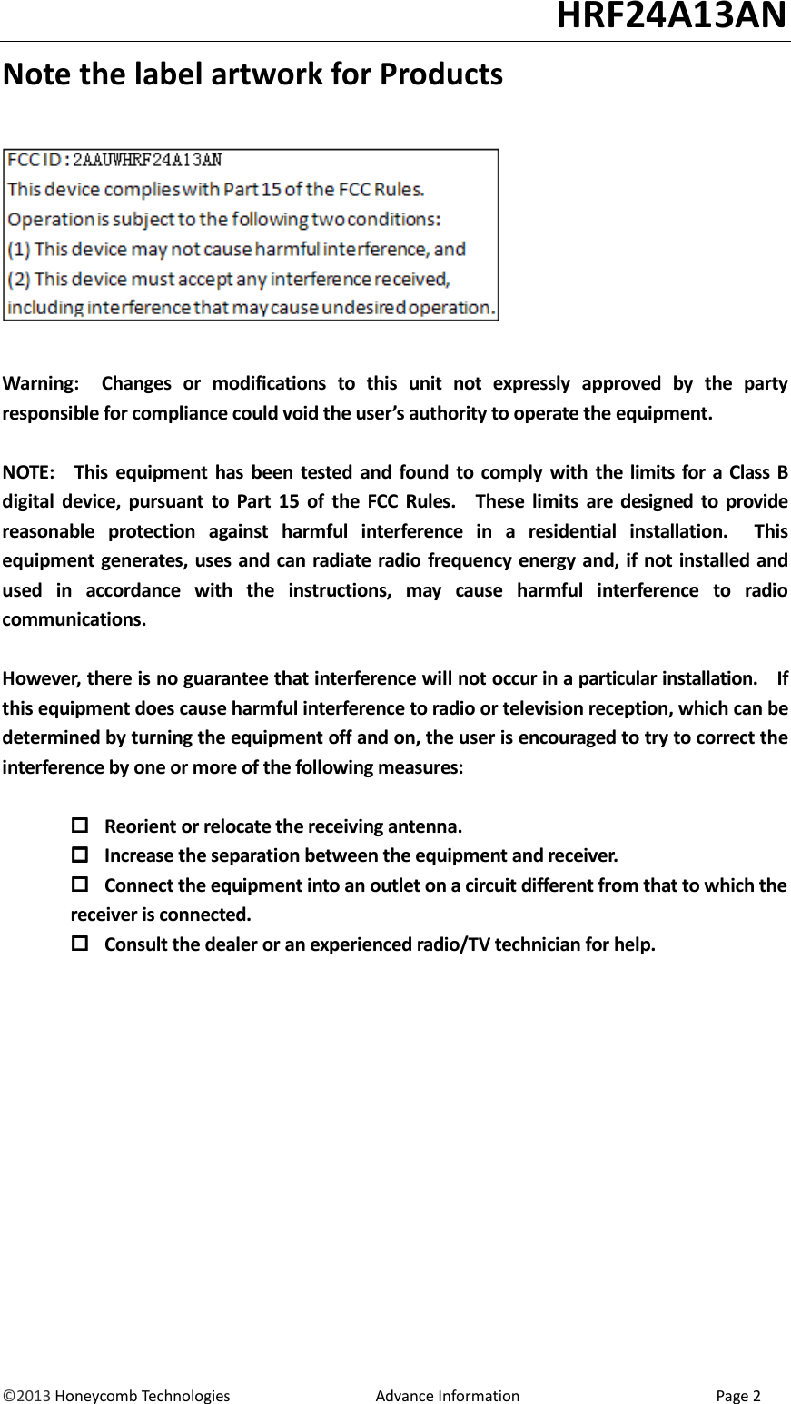                                                                                                                                   HRF24A13AN &copy;2013 Honeycomb Technologies                                  Advance Information                                              Page 2 Note the label artwork for Products      Warning:    Changes  or  modifications  to  this  unit  not  expressly  approved  by  the  party responsible for compliance could void the user&rsquo;s authority to operate the equipment.  NOTE:    This  equipment  has  been tested  and found  to comply  with  the limits for  a Class  B digital  device,  pursuant  to  Part 15  of  the  FCC  Rules.    These  limits  are  designed  to  provide reasonable  protection  against  harmful  interference  in  a  residential  installation.    This equipment generates, uses and can radiate radio frequency energy and, if not installed and used  in  accordance  with  the  instructions,  may  cause  harmful  interference  to  radio communications.  However, there is no guarantee that interference will not occur in a particular installation.    If this equipment does cause harmful interference to radio or television reception, which can be determined by turning the equipment off and on, the user is encouraged to try to correct the interference by one or more of the following measures:   Reorient or relocate the receiving antenna.  Increase the separation between the equipment and receiver.  Connect the equipment into an outlet on a circuit different from that to which the         receiver is connected.  Consult the dealer or an experienced radio/TV technician for help. 