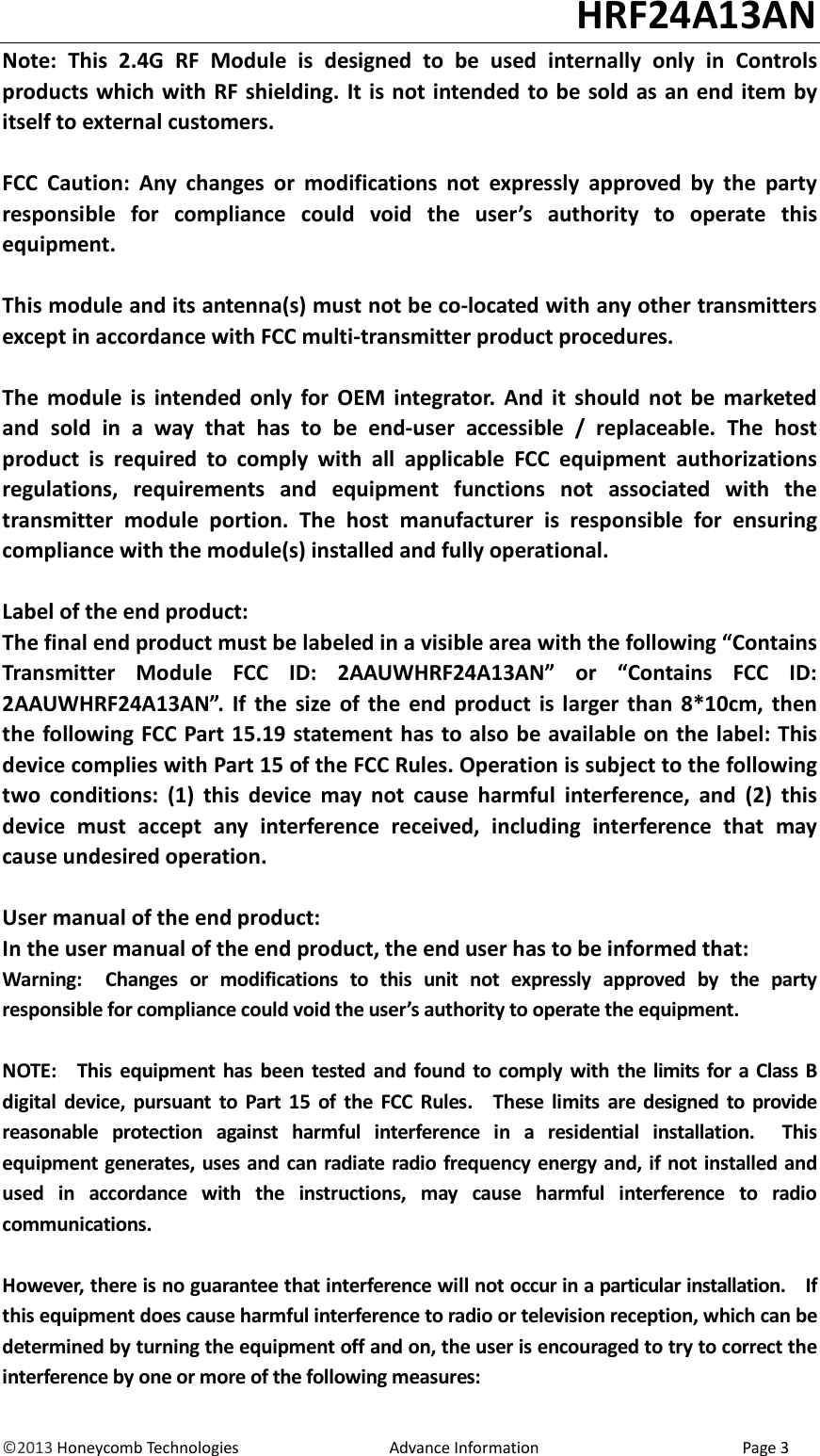                                                                                                                                   HRF24A13AN &copy;2013 Honeycomb Technologies                                  Advance Information                                              Page 3 Note:  This  2.4G  RF  Module  is  designed  to  be  used  internally  only  in  Controls products which with  RF shielding. It is not intended to be sold as an end item by itself to external customers.  FCC  Caution:  Any  changes  or  modifications  not  expressly  approved  by  the  party responsible  for  compliance  could  void  the  user&rsquo;s  authority  to  operate  this equipment.  This module and its antenna(s) must not be co-located with any other transmitters except in accordance with FCC multi-transmitter product procedures.  The  module  is  intended  only  for  OEM  integrator.  And  it  should  not  be  marketed and  sold  in  a  way  that  has  to  be  end-user  accessible  /  replaceable.  The  host product  is  required  to  comply  with  all  applicable  FCC  equipment  authorizations regulations,  requirements  and  equipment  functions  not  associated  with  the transmitter  module  portion.  The  host  manufacturer  is  responsible  for  ensuring compliance with the module(s) installed and fully operational.  Label of the end product: The final end product must be labeled in a visible area with the following &ldquo;Contains Transmitter  Module  FCC  ID:  2AAUWHRF24A13AN&rdquo;  or  &ldquo;Contains  FCC  ID: 2AAUWHRF24A13AN&rdquo;.  If  the  size  of  the  end  product  is  larger than  8*10cm,  then the following FCC Part 15.19 statement has to also be available on the label: This device complies with Part 15 of the FCC Rules. Operation is subject to the following two  conditions:  (1)  this  device  may  not  cause  harmful  interference,  and  (2)  this device  must  accept  any  interference  received,  including  interference  that  may cause undesired operation.  User manual of the end product: In the user manual of the end product, the end user has to be informed that: Warning:    Changes  or  modifications  to  this  unit  not  expressly  approved  by  the  party responsible for compliance could void the user&rsquo;s authority to operate the equipment.  NOTE:    This  equipment  has  been tested  and  found to comply  with the limits  for  a Class  B digital  device,  pursuant  to  Part 15  of  the  FCC  Rules.    These  limits  are  designed  to  provide reasonable  protection  against  harmful  interference  in  a  residential  installation.    This equipment generates, uses and can radiate radio frequency energy and, if not installed and used  in  accordance  with  the  instructions,  may  cause  harmful  interference  to  radio communications.  However, there is no guarantee that interference will not occur in a particular installation.    If this equipment does cause harmful interference to radio or television reception, which can be determined by turning the equipment off and on, the user is encouraged to try to correct the interference by one or more of the following measures: 