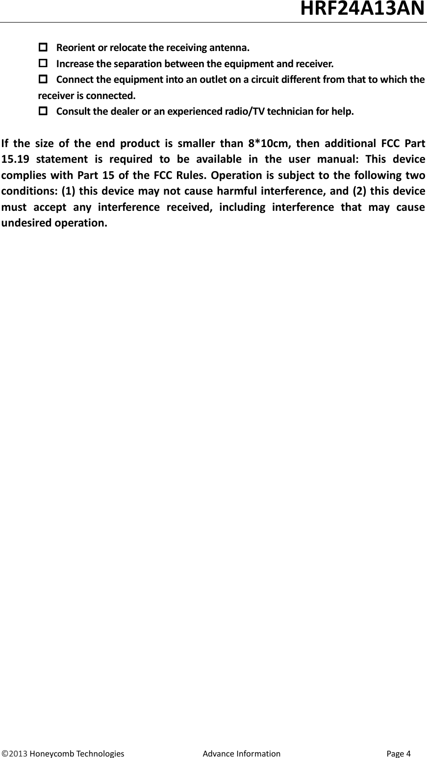                                                                                                                                   HRF24A13AN &copy;2013 Honeycomb Technologies                                  Advance Information                                              Page 4   Reorient or relocate the receiving antenna.  Increase the separation between the equipment and receiver.  Connect the equipment into an outlet on a circuit different from that to which the         receiver is connected.  Consult the dealer or an experienced radio/TV technician for help.  If  the  size  of  the  end  product  is  smaller  than  8*10cm,  then  additional  FCC  Part 15.19  statement  is  required  to  be  available  in  the  user  manual:  This  device complies with Part 15 of the FCC Rules. Operation is subject to the following two conditions: (1) this device may not cause harmful interference, and (2) this device must  accept  any  interference  received,  including  interference  that  may  cause undesired operation.  