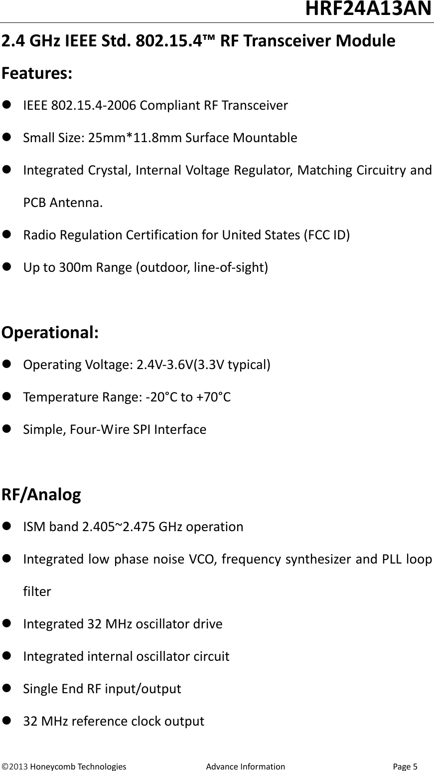                                                                                                                                   HRF24A13AN &copy;2013 Honeycomb Technologies                                  Advance Information                                              Page 5 2.4 GHz IEEE Std. 802.15.4&trade; RF Transceiver Module Features:  IEEE 802.15.4-2006 Compliant RF Transceiver  Small Size: 25mm*11.8mm Surface Mountable  Integrated Crystal, Internal Voltage Regulator, Matching Circuitry and PCB Antenna.  Radio Regulation Certification for United States (FCC ID)  Up to 300m Range (outdoor, line-of-sight)  Operational:  Operating Voltage: 2.4V-3.6V(3.3V typical)  Temperature Range: -20&deg;C to +70&deg;C  Simple, Four-Wire SPI Interface  RF/Analog  ISM band 2.405~2.475 GHz operation  Integrated low phase noise VCO, frequency synthesizer and PLL loop filter  Integrated 32 MHz oscillator drive  Integrated internal oscillator circuit  Single End RF input/output  32 MHz reference clock output 