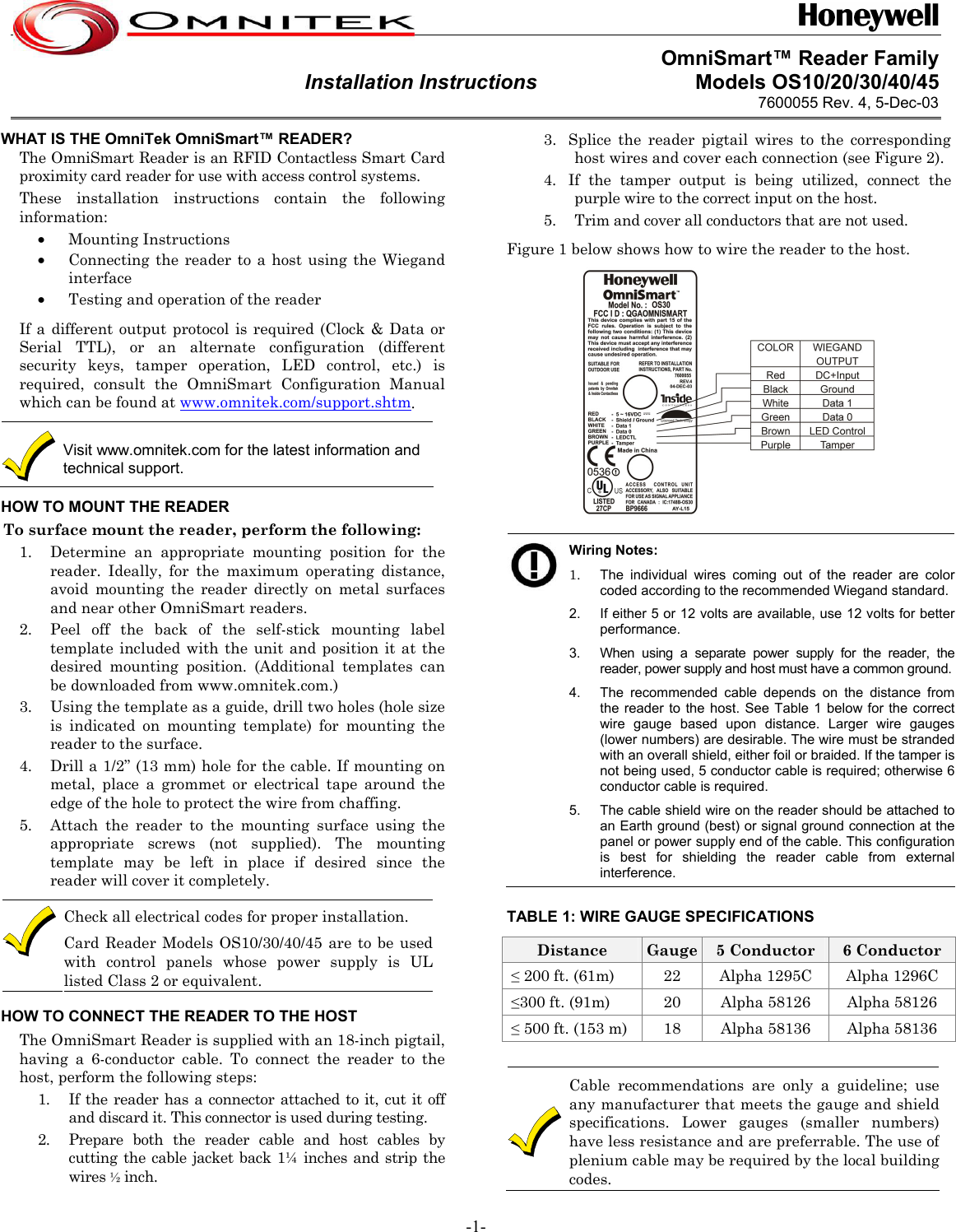  OmniSmart™ Reader Family Installation Instructions                           Models OS10/20/30/40/45 7600055 Rev. 4, 5-Dec-03  3. Splice the reader pigtail wires to the corresponding host wires and cover each connection (see Figure 2). WHAT IS THE OmniTek OmniSmart™ READER? The OmniSmart Reader is an RFID Contactless Smart Card proximity card reader for use with access control systems.  4. If the tamper output is being utilized, connect the purple wire to the correct input on the host. These installation instructions contain the following  information:  5. Trim and cover all conductors that are not used. • Mounting Instructions  Figure 1 below shows how to wire the reader to the host.  • Connecting the reader to a host using the Wiegand interface • Testing and operation of the reader If a different output protocol is required (Clock &amp; Data or Serial TTL), or an alternate configuration (different security keys, tamper operation, LED control, etc.) is required, consult the OmniSmart Configuration Manual which can be found at www.omnitek.com/support.shtm.  Visit www.omnitek.com for the latest information and technical support. HOW TO MOUNT THE READER To surface mount the reader, perform the following:    Wiring Notes: 1.  The individual wires coming out of the reader are color coded according to the recommended Wiegand standard.2.  If either 5 or 12 volts are available, use 12 volts for better performance. 3.  When using a separate power supply for the reader, the reader, power supply and host must have a common ground.4.  The recommended cable depends on the distance from the reader to the host. See Table 1 below for the correct wire gauge based upon distance. Larger wire gauges (lower numbers) are desirable. The wire must be stranded with an overall shield, either foil or braided. If the tamper is not being used, 5 conductor cable is required; otherwise 6 conductor cable is required. 5.  The cable shield wire on the reader should be attached to an Earth ground (best) or signal ground connection at the panel or power supply end of the cable. This configuration is best for shielding the reader cable from external interference. 1. Determine an appropriate mounting position for the reader. Ideally, for the maximum operating distance,  avoid mounting the reader directly on metal surfaces and near other OmniSmart readers.  2. Peel off the back of the self-stick mounting label template included with the unit and position it at the desired mounting position. (Additional templates can be downloaded from www.omnitek.com.) 3. Using the template as a guide, drill two holes (hole size is indicated on mounting template) for mounting the reader to the surface. 4. Drill a 1/2” (13 mm) hole for the cable. If mounting on metal, place a grommet or electrical tape around the edge of the hole to protect the wire from chaffing. 5. Attach the reader to the mounting surface using the appropriate screws (not supplied). The mounting template may be left in place if desired since the reader will cover it completely. Check all electrical codes for proper installation.  Card Reader Models OS10/30/40/45 are to be usedwith control panels whose power supply is ULlisted Class 2 or equivalent. TABLE 1: WIRE GAUGE SPECIFICATIONS Distance  Gauge  5 Conductor  6 Conductor  ≤ 200 ft. (61m)  22  Alpha 1295C  Alpha 1296C  ≤300 ft. (91m)  20  Alpha 58126  Alpha 58126  ≤ 500 ft. (153 m)  18  Alpha 58136  Alpha 58136  Cable recommendations are only a guideline; use any manufacturer that meets the gauge and shield specifications. Lower gauges (smaller numbers) have less resistance and are preferrable. The use of plenium cable may be required by the local building codes.  HOW TO CONNECT THE READER TO THE HOST The OmniSmart Reader is supplied with an 18-inch pigtail, having a 6-conductor cable. To connect the reader to the host, perform the following steps: 1. If the reader has a connector attached to it, cut it off and discard it. This connector is used during testing. 2. Prepare both the reader cable and host cables by cutting the cable jacket back 1¼ inches and strip the wires ½ inch. -1- 