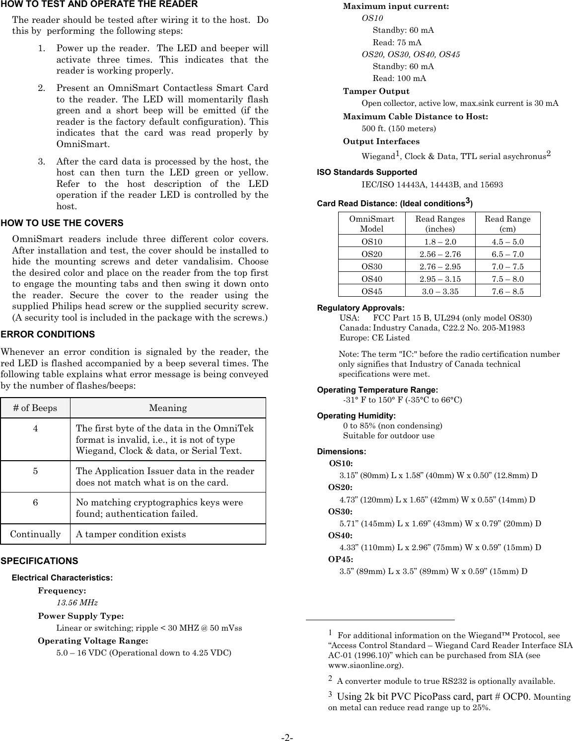 HOW TO TEST AND OPERATE THE READER  Maximum input current: The reader should be tested after wiring it to the host.  Do this by  performing  the following steps: OS10 Standby: 60 mA Read: 75 mA 1. Power up the reader.  The LED and beeper will activate three times. This indicates that the reader is working properly. OS20, OS30, OS40, OS45 Standby: 60 mA Read: 100 mA 2. Present an OmniSmart Contactless Smart Card to the reader. The LED will momentarily flash green and a short beep will be emitted (if the reader is the factory default configuration). This indicates that the card was read properly by OmniSmart.  Tamper Output Open collector, active low, max.sink current is 30 mA  Maximum Cable Distance to Host: 500 ft. (150 meters) Output Interfaces Wiegand1, Clock &amp; Data, TTL serial asychronus2 3. After the card data is processed by the host, the host can then turn the LED green or yellow. Refer to the host description of the LED operation if the reader LED is controlled by the host. ISO Standards Supported IEC/ISO 14443A, 14443B, and 15693 Card Read Distance: (Ideal conditions3) OmniSmart Model Read Ranges (inches) Read Range  (cm) OS10  1.8 – 2.0  4.5 – 5.0 OS20  2.56 – 2.76  6.5 – 7.0 OS30  2.76 – 2.95  7.0 – 7.5 OS40  2.95 – 3.15  7.5 – 8.0 OS45  3.0 – 3.35  7.6 – 8.5 HOW TO USE THE COVERS OmniSmart readers include three different color covers. After installation and test, the cover should be installed to hide the mounting screws and deter vandalisim. Choose the desired color and place on the reader from the top first to engage the mounting tabs and then swing it down onto the reader. Secure the cover to the reader using the supplied Philips head screw or the supplied security screw. (A security tool is included in the package with the screws.) Regulatory Approvals: USA:   FCC Part 15 B, UL294 (only model OS30) Canada: Industry Canada, C22.2 No. 205-M1983 ERROR CONDITIONS  Europe: CE Listed Whenever an error condition is signaled by the reader, the red LED is flashed accompanied by a beep several times. The following table explains what error message is being conveyed by the number of flashes/beeps: Note: The term &quot;IC:&quot; before the radio certification number only signifies that Industry of Canada technical specifications were met. Operating Temperature Range: -31° F to 150° F (-35°C to 66°C) # of Beeps  Meaning 4  The first byte of the data in the OmniTek format is invalid, i.e., it is not of type Wiegand, Clock &amp; data, or Serial Text. 5  The Application Issuer data in the reader does not match what is on the card. 6  No matching cryptographics keys were found; authentication failed. Continually  A tamper condition exists Operating Humidity: 0 to 85% (non condensing) Suitable for outdoor use Dimensions: OS10: 3.15” (80mm) L x 1.58” (40mm) W x 0.50” (12.8mm) D  OS20: 4.73” (120mm) L x 1.65” (42mm) W x 0.55” (14mm) D  OS30: 5.71” (145mm) L x 1.69” (43mm) W x 0.79” (20mm) D OS40: 4.33” (110mm) L x 2.96” (75mm) W x 0.59” (15mm) D  OP45: SPECIFICATIONS  3.5” (89mm) L x 3.5” (89mm) W x 0.59” (15mm) D Electrical Characteristics:  Frequency:   13.56 MHz Power Supply Type:                                                             Linear or switching; ripple &lt; 30 MHZ @ 50 mVss  1  For additional information on the Wiegand™ Protocol, see “Access Control Standard – Wiegand Card Reader Interface SIA AC-01 (1996.10)” which can be purchased from SIA (see www.siaonline.org). Operating Voltage Range: 5.0 – 16 VDC (Operational down to 4.25 VDC) 2  A converter module to true RS232 is optionally available. 3  Using 2k bit PVC PicoPass card, part # OCP0. Mounting on metal can reduce read range up to 25%. -2- 