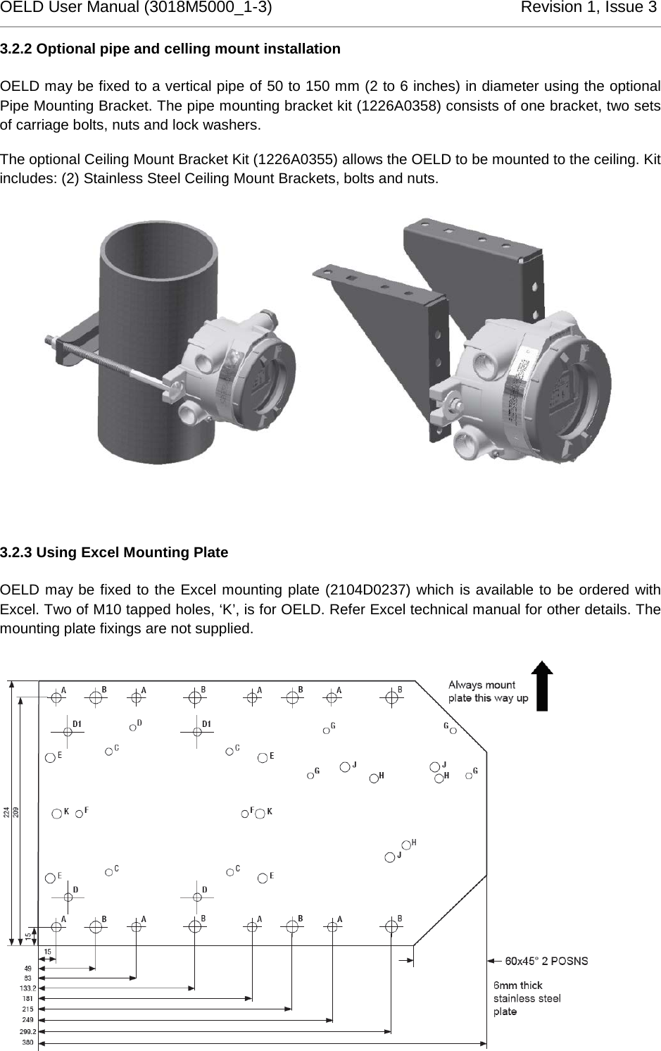 OELD User Manual (3018M5000_1-3)          Revision 1, Issue 3   3.2.2 Optional pipe and celling mount installation OELD may be fixed to a vertical pipe of 50 to 150 mm (2 to 6 inches) in diameter using the optional Pipe Mounting Bracket. The pipe mounting bracket kit (1226A0358) consists of one bracket, two sets of carriage bolts, nuts and lock washers. The optional Ceiling Mount Bracket Kit (1226A0355) allows the OELD to be mounted to the ceiling. Kit includes: (2) Stainless Steel Ceiling Mount Brackets, bolts and nuts.   3.2.3 Using Excel Mounting Plate OELD may be fixed to the Excel mounting plate (2104D0237) which is available to be ordered with Excel. Two of M10 tapped holes, ‘K’, is for OELD. Refer Excel technical manual for other details. The mounting plate fixings are not supplied.  