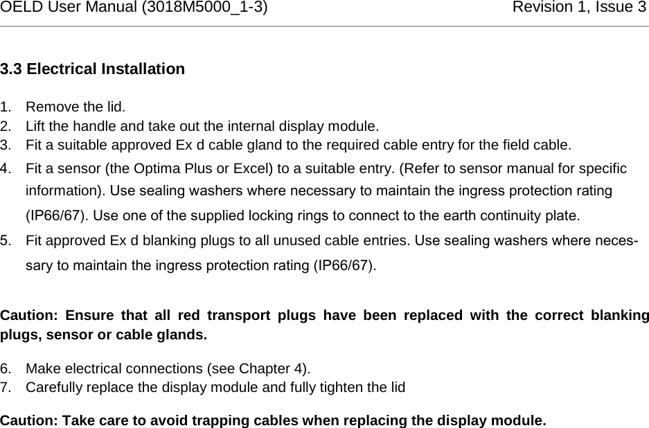 OELD User Manual (3018M5000_1-3)          Revision 1, Issue 3   3.3 Electrical Installation 1. Remove the lid. 2. Lift the handle and take out the internal display module. 3. Fit a suitable approved Ex d cable gland to the required cable entry for the field cable.  4. Fit a sensor (the Optima Plus or Excel) to a suitable entry. (Refer to sensor manual for specific information). Use sealing washers where necessary to maintain the ingress protection rating (IP66/67). Use one of the supplied locking rings to connect to the earth continuity plate. 5. Fit approved Ex d blanking plugs to all unused cable entries. Use sealing washers where neces-sary to maintain the ingress protection rating (IP66/67).  Caution: Ensure that all red transport plugs have been replaced with the correct blanking plugs, sensor or cable glands. 6. Make electrical connections (see Chapter 4). 7. Carefully replace the display module and fully tighten the lid Caution: Take care to avoid trapping cables when replacing the display module.  
